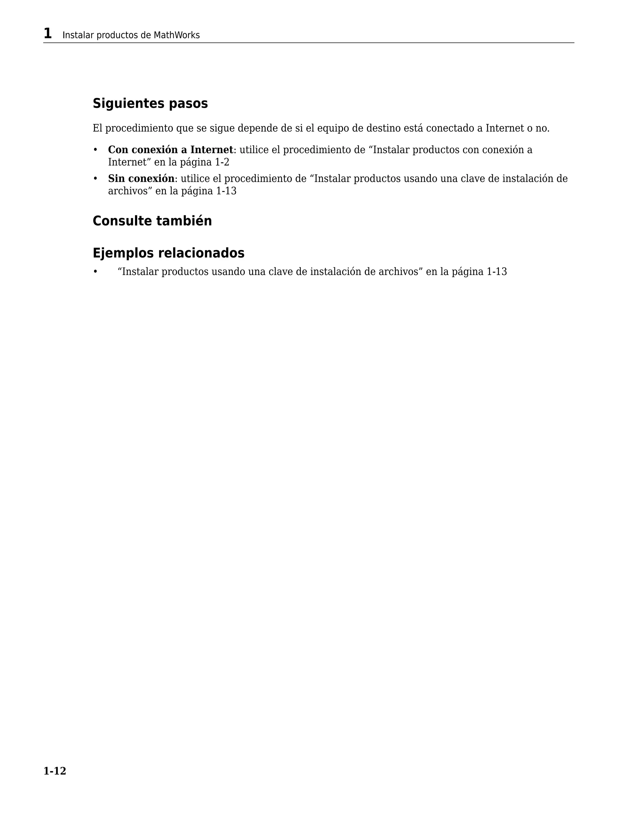 Siguientes pasos
El procedimiento que se sigue depende de si el equipo de destino está conectado a Internet o no.
• Con conexión a Internet: utilice el procedimiento de “Instalar productos con conexión a
Internet” en la página 1-2
• Sin conexión: utilice el procedimiento de “Instalar productos usando una clave de instalación de
archivos” en la página 1-13
Consulte también
Ejemplos relacionados
• “Instalar productos usando una clave de instalación de archivos” en la página 1-13
1 Instalar productos de MathWorks
1-12
 