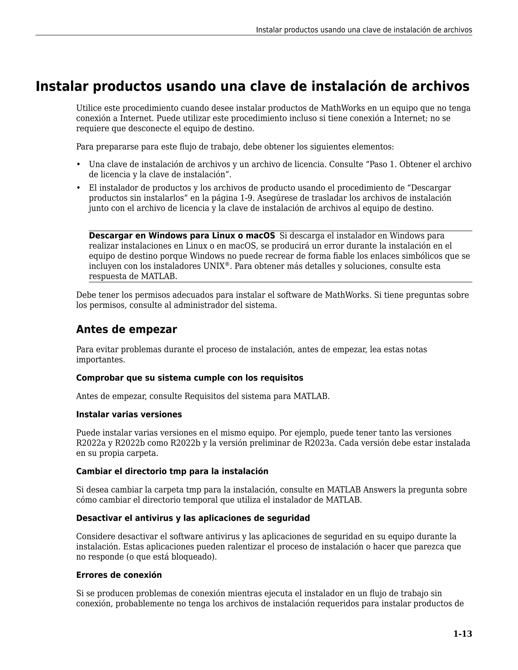 Instalar productos usando una clave de instalación de archivos
Utilice este procedimiento cuando desee instalar productos de MathWorks en un equipo que no tenga
conexión a Internet. Puede utilizar este procedimiento incluso si tiene conexión a Internet; no se
requiere que desconecte el equipo de destino.
Para prepararse para este flujo de trabajo, debe obtener los siguientes elementos:
• Una clave de instalación de archivos y un archivo de licencia. Consulte “Paso 1. Obtener el archivo
de licencia y la clave de instalación”.
• El instalador de productos y los archivos de producto usando el procedimiento de “Descargar
productos sin instalarlos” en la página 1-9. Asegúrese de trasladar los archivos de instalación
junto con el archivo de licencia y la clave de instalación de archivos al equipo de destino.
Descargar en Windows para Linux o macOS Si descarga el instalador en Windows para
realizar instalaciones en Linux o en macOS, se producirá un error durante la instalación en el
equipo de destino porque Windows no puede recrear de forma fiable los enlaces simbólicos que se
incluyen con los instaladores UNIX®
. Para obtener más detalles y soluciones, consulte esta
respuesta de MATLAB.
Debe tener los permisos adecuados para instalar el software de MathWorks. Si tiene preguntas sobre
los permisos, consulte al administrador del sistema.
Antes de empezar
Para evitar problemas durante el proceso de instalación, antes de empezar, lea estas notas
importantes.
Comprobar que su sistema cumple con los requisitos
Antes de empezar, consulte Requisitos del sistema para MATLAB.
Instalar varias versiones
Puede instalar varias versiones en el mismo equipo. Por ejemplo, puede tener tanto las versiones
R2022a y R2022b como R2022b y la versión preliminar de R2023a. Cada versión debe estar instalada
en su propia carpeta.
Cambiar el directorio tmp para la instalación
Si desea cambiar la carpeta tmp para la instalación, consulte en MATLAB Answers la pregunta sobre
cómo cambiar el directorio temporal que utiliza el instalador de MATLAB.
Desactivar el antivirus y las aplicaciones de seguridad
Considere desactivar el software antivirus y las aplicaciones de seguridad en su equipo durante la
instalación. Estas aplicaciones pueden ralentizar el proceso de instalación o hacer que parezca que
no responde (o que está bloqueado).
Errores de conexión
Si se producen problemas de conexión mientras ejecuta el instalador en un flujo de trabajo sin
conexión, probablemente no tenga los archivos de instalación requeridos para instalar productos de
Instalar productos usando una clave de instalación de archivos
1-13
 