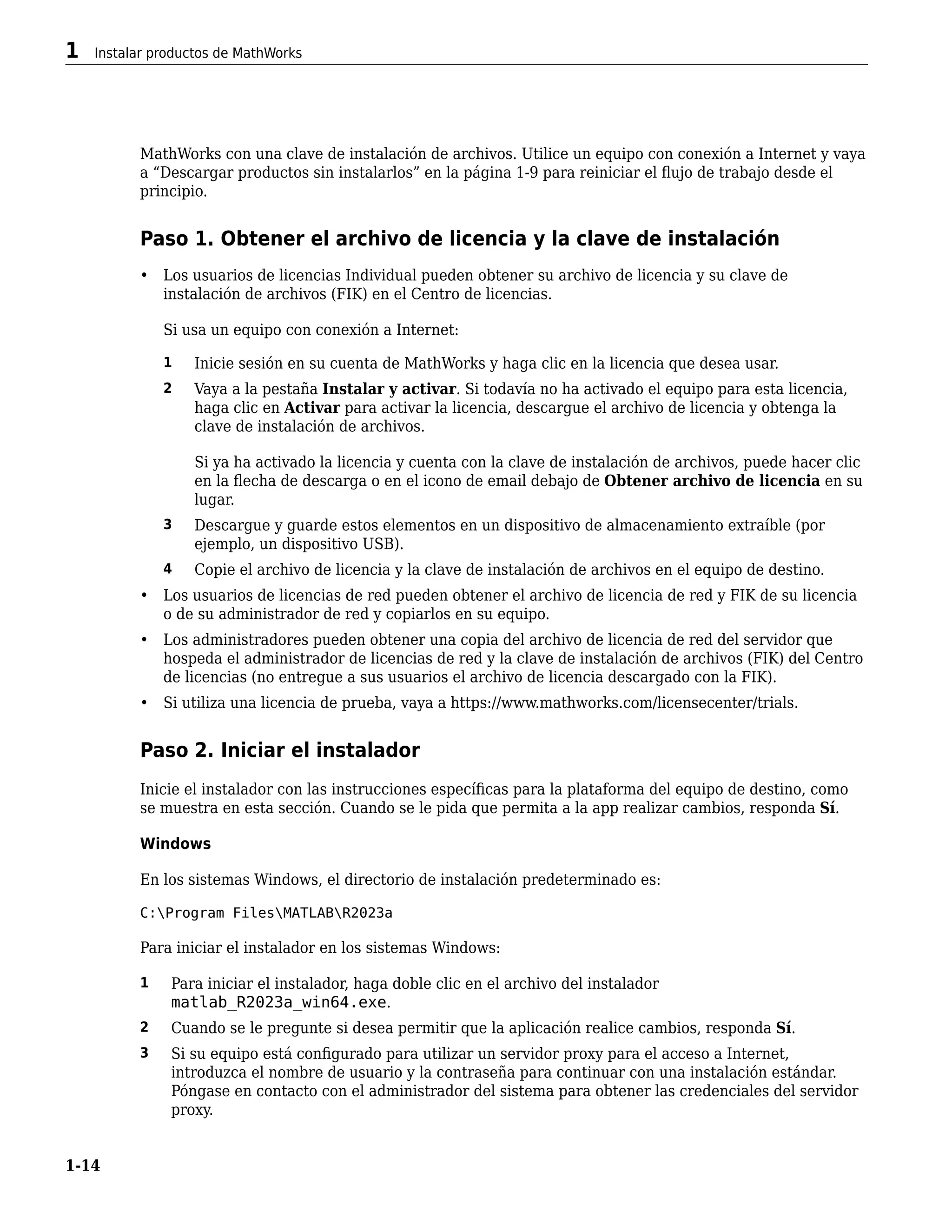 MathWorks con una clave de instalación de archivos. Utilice un equipo con conexión a Internet y vaya
a “Descargar productos sin instalarlos” en la página 1-9 para reiniciar el flujo de trabajo desde el
principio.
Paso 1. Obtener el archivo de licencia y la clave de instalación
• Los usuarios de licencias Individual pueden obtener su archivo de licencia y su clave de
instalación de archivos (FIK) en el Centro de licencias.
Si usa un equipo con conexión a Internet:
1 Inicie sesión en su cuenta de MathWorks y haga clic en la licencia que desea usar.
2 Vaya a la pestaña Instalar y activar. Si todavía no ha activado el equipo para esta licencia,
haga clic en Activar para activar la licencia, descargue el archivo de licencia y obtenga la
clave de instalación de archivos.
Si ya ha activado la licencia y cuenta con la clave de instalación de archivos, puede hacer clic
en la flecha de descarga o en el icono de email debajo de Obtener archivo de licencia en su
lugar.
3 Descargue y guarde estos elementos en un dispositivo de almacenamiento extraíble (por
ejemplo, un dispositivo USB).
4 Copie el archivo de licencia y la clave de instalación de archivos en el equipo de destino.
• Los usuarios de licencias de red pueden obtener el archivo de licencia de red y FIK de su licencia
o de su administrador de red y copiarlos en su equipo.
• Los administradores pueden obtener una copia del archivo de licencia de red del servidor que
hospeda el administrador de licencias de red y la clave de instalación de archivos (FIK) del Centro
de licencias (no entregue a sus usuarios el archivo de licencia descargado con la FIK).
• Si utiliza una licencia de prueba, vaya a https://www.mathworks.com/licensecenter/trials.
Paso 2. Iniciar el instalador
Inicie el instalador con las instrucciones específicas para la plataforma del equipo de destino, como
se muestra en esta sección. Cuando se le pida que permita a la app realizar cambios, responda Sí.
Windows
En los sistemas Windows, el directorio de instalación predeterminado es:
C:Program FilesMATLABR2023a
Para iniciar el instalador en los sistemas Windows:
1 Para iniciar el instalador, haga doble clic en el archivo del instalador
matlab_R2023a_win64.exe.
2 Cuando se le pregunte si desea permitir que la aplicación realice cambios, responda Sí.
3 Si su equipo está configurado para utilizar un servidor proxy para el acceso a Internet,
introduzca el nombre de usuario y la contraseña para continuar con una instalación estándar.
Póngase en contacto con el administrador del sistema para obtener las credenciales del servidor
proxy.
1 Instalar productos de MathWorks
1-14
 