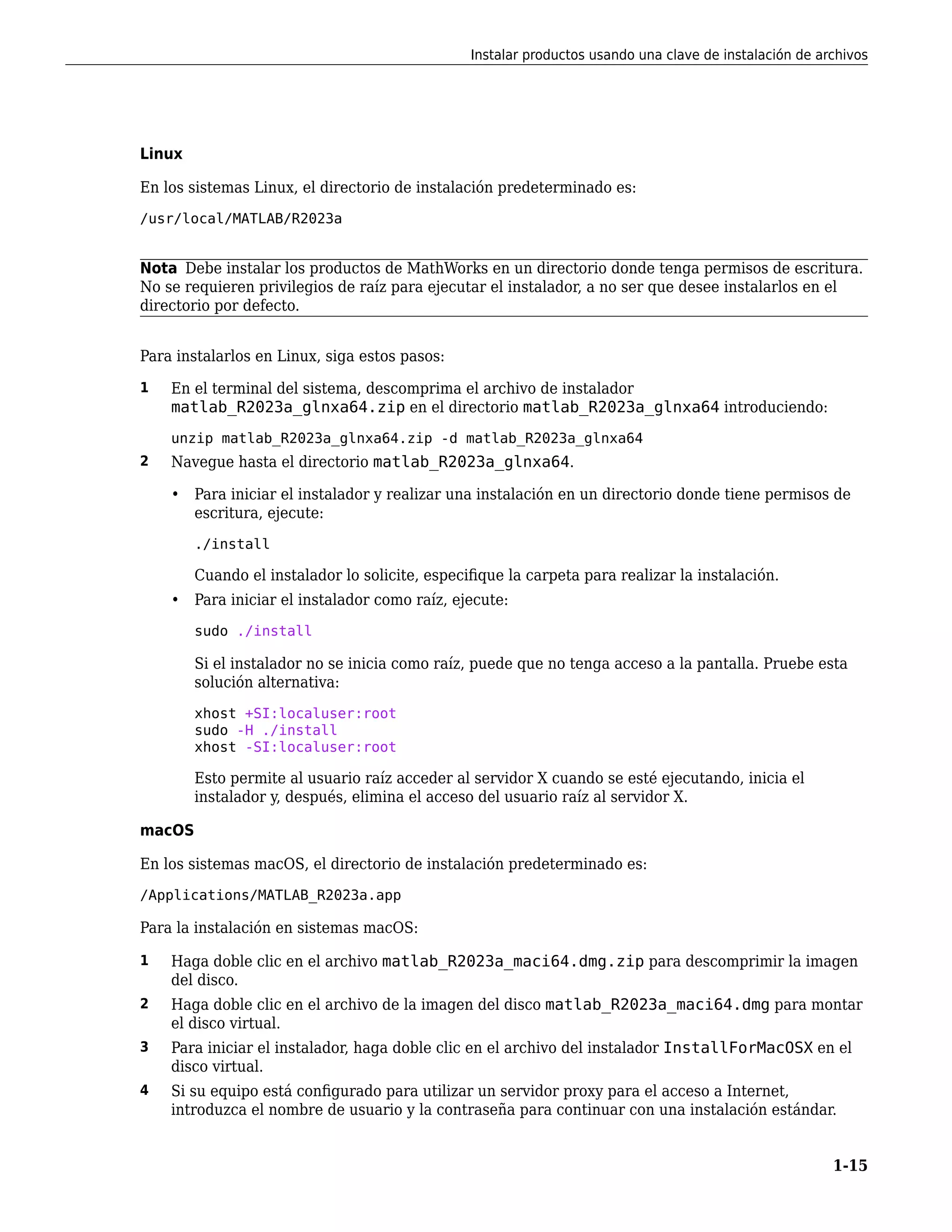 Linux
En los sistemas Linux, el directorio de instalación predeterminado es:
/usr/local/MATLAB/R2023a
Nota Debe instalar los productos de MathWorks en un directorio donde tenga permisos de escritura.
No se requieren privilegios de raíz para ejecutar el instalador, a no ser que desee instalarlos en el
directorio por defecto.
Para instalarlos en Linux, siga estos pasos:
1 En el terminal del sistema, descomprima el archivo de instalador
matlab_R2023a_glnxa64.zip en el directorio matlab_R2023a_glnxa64 introduciendo:
unzip matlab_R2023a_glnxa64.zip -d matlab_R2023a_glnxa64
2 Navegue hasta el directorio matlab_R2023a_glnxa64.
• Para iniciar el instalador y realizar una instalación en un directorio donde tiene permisos de
escritura, ejecute:
./install
Cuando el instalador lo solicite, especifique la carpeta para realizar la instalación.
• Para iniciar el instalador como raíz, ejecute:
sudo ./install
Si el instalador no se inicia como raíz, puede que no tenga acceso a la pantalla. Pruebe esta
solución alternativa:
xhost +SI:localuser:root
sudo -H ./install
xhost -SI:localuser:root
Esto permite al usuario raíz acceder al servidor X cuando se esté ejecutando, inicia el
instalador y, después, elimina el acceso del usuario raíz al servidor X.
macOS
En los sistemas macOS, el directorio de instalación predeterminado es:
/Applications/MATLAB_R2023a.app
Para la instalación en sistemas macOS:
1 Haga doble clic en el archivo matlab_R2023a_maci64.dmg.zip para descomprimir la imagen
del disco.
2 Haga doble clic en el archivo de la imagen del disco matlab_R2023a_maci64.dmg para montar
el disco virtual.
3 Para iniciar el instalador, haga doble clic en el archivo del instalador InstallForMacOSX en el
disco virtual.
4 Si su equipo está configurado para utilizar un servidor proxy para el acceso a Internet,
introduzca el nombre de usuario y la contraseña para continuar con una instalación estándar.
Instalar productos usando una clave de instalación de archivos
1-15
 