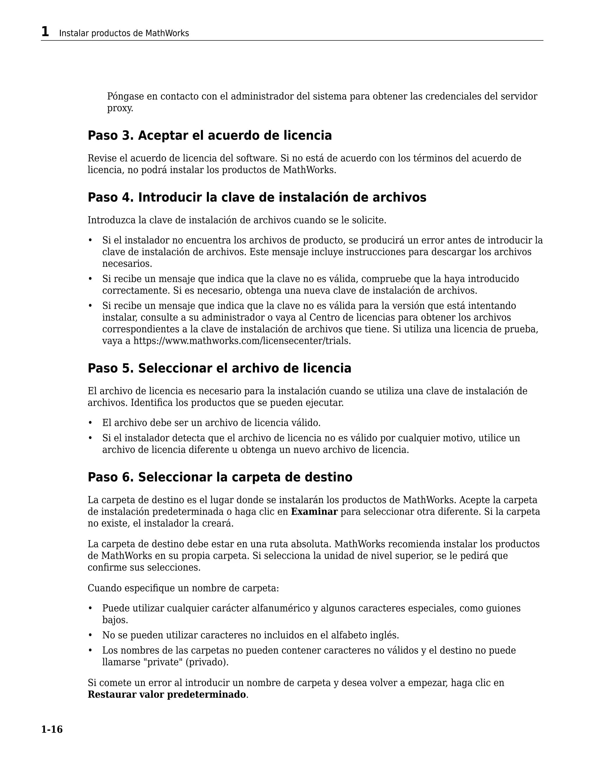 Póngase en contacto con el administrador del sistema para obtener las credenciales del servidor
proxy.
Paso 3. Aceptar el acuerdo de licencia
Revise el acuerdo de licencia del software. Si no está de acuerdo con los términos del acuerdo de
licencia, no podrá instalar los productos de MathWorks.
Paso 4. Introducir la clave de instalación de archivos
Introduzca la clave de instalación de archivos cuando se le solicite.
• Si el instalador no encuentra los archivos de producto, se producirá un error antes de introducir la
clave de instalación de archivos. Este mensaje incluye instrucciones para descargar los archivos
necesarios.
• Si recibe un mensaje que indica que la clave no es válida, compruebe que la haya introducido
correctamente. Si es necesario, obtenga una nueva clave de instalación de archivos.
• Si recibe un mensaje que indica que la clave no es válida para la versión que está intentando
instalar, consulte a su administrador o vaya al Centro de licencias para obtener los archivos
correspondientes a la clave de instalación de archivos que tiene. Si utiliza una licencia de prueba,
vaya a https://www.mathworks.com/licensecenter/trials.
Paso 5. Seleccionar el archivo de licencia
El archivo de licencia es necesario para la instalación cuando se utiliza una clave de instalación de
archivos. Identifica los productos que se pueden ejecutar.
• El archivo debe ser un archivo de licencia válido.
• Si el instalador detecta que el archivo de licencia no es válido por cualquier motivo, utilice un
archivo de licencia diferente u obtenga un nuevo archivo de licencia.
Paso 6. Seleccionar la carpeta de destino
La carpeta de destino es el lugar donde se instalarán los productos de MathWorks. Acepte la carpeta
de instalación predeterminada o haga clic en Examinar para seleccionar otra diferente. Si la carpeta
no existe, el instalador la creará.
La carpeta de destino debe estar en una ruta absoluta. MathWorks recomienda instalar los productos
de MathWorks en su propia carpeta. Si selecciona la unidad de nivel superior, se le pedirá que
confirme sus selecciones.
Cuando especifique un nombre de carpeta:
• Puede utilizar cualquier carácter alfanumérico y algunos caracteres especiales, como guiones
bajos.
• No se pueden utilizar caracteres no incluidos en el alfabeto inglés.
• Los nombres de las carpetas no pueden contener caracteres no válidos y el destino no puede
llamarse "private" (privado).
Si comete un error al introducir un nombre de carpeta y desea volver a empezar, haga clic en
Restaurar valor predeterminado.
1 Instalar productos de MathWorks
1-16
 