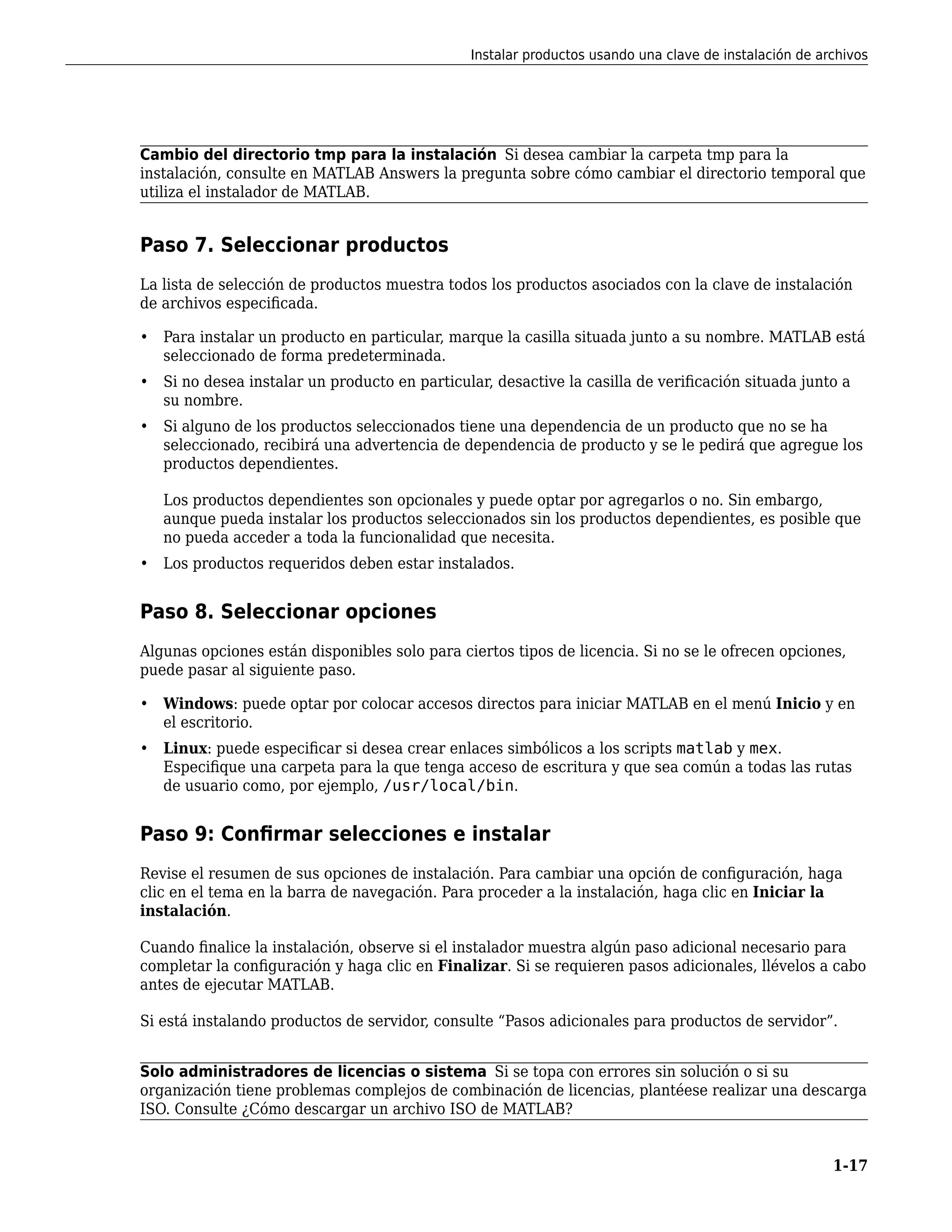 Cambio del directorio tmp para la instalación Si desea cambiar la carpeta tmp para la
instalación, consulte en MATLAB Answers la pregunta sobre cómo cambiar el directorio temporal que
utiliza el instalador de MATLAB.
Paso 7. Seleccionar productos
La lista de selección de productos muestra todos los productos asociados con la clave de instalación
de archivos especificada.
• Para instalar un producto en particular, marque la casilla situada junto a su nombre. MATLAB está
seleccionado de forma predeterminada.
• Si no desea instalar un producto en particular, desactive la casilla de verificación situada junto a
su nombre.
• Si alguno de los productos seleccionados tiene una dependencia de un producto que no se ha
seleccionado, recibirá una advertencia de dependencia de producto y se le pedirá que agregue los
productos dependientes.
Los productos dependientes son opcionales y puede optar por agregarlos o no. Sin embargo,
aunque pueda instalar los productos seleccionados sin los productos dependientes, es posible que
no pueda acceder a toda la funcionalidad que necesita.
• Los productos requeridos deben estar instalados.
Paso 8. Seleccionar opciones
Algunas opciones están disponibles solo para ciertos tipos de licencia. Si no se le ofrecen opciones,
puede pasar al siguiente paso.
• Windows: puede optar por colocar accesos directos para iniciar MATLAB en el menú Inicio y en
el escritorio.
• Linux: puede especificar si desea crear enlaces simbólicos a los scripts matlab y mex.
Especifique una carpeta para la que tenga acceso de escritura y que sea común a todas las rutas
de usuario como, por ejemplo, /usr/local/bin.
Paso 9: Confirmar selecciones e instalar
Revise el resumen de sus opciones de instalación. Para cambiar una opción de configuración, haga
clic en el tema en la barra de navegación. Para proceder a la instalación, haga clic en Iniciar la
instalación.
Cuando finalice la instalación, observe si el instalador muestra algún paso adicional necesario para
completar la configuración y haga clic en Finalizar. Si se requieren pasos adicionales, llévelos a cabo
antes de ejecutar MATLAB.
Si está instalando productos de servidor, consulte “Pasos adicionales para productos de servidor”.
Solo administradores de licencias o sistema Si se topa con errores sin solución o si su
organización tiene problemas complejos de combinación de licencias, plantéese realizar una descarga
ISO. Consulte ¿Cómo descargar un archivo ISO de MATLAB?
Instalar productos usando una clave de instalación de archivos
1-17
 