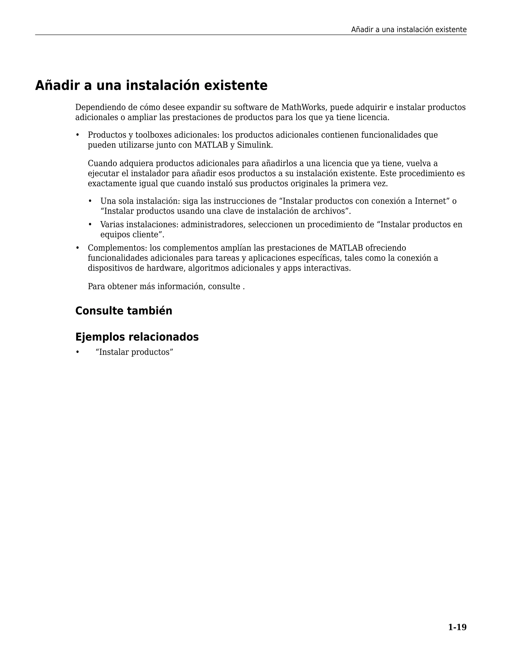 Añadir a una instalación existente
Dependiendo de cómo desee expandir su software de MathWorks, puede adquirir e instalar productos
adicionales o ampliar las prestaciones de productos para los que ya tiene licencia.
• Productos y toolboxes adicionales: los productos adicionales contienen funcionalidades que
pueden utilizarse junto con MATLAB y Simulink.
Cuando adquiera productos adicionales para añadirlos a una licencia que ya tiene, vuelva a
ejecutar el instalador para añadir esos productos a su instalación existente. Este procedimiento es
exactamente igual que cuando instaló sus productos originales la primera vez.
• Una sola instalación: siga las instrucciones de “Instalar productos con conexión a Internet” o
“Instalar productos usando una clave de instalación de archivos”.
• Varias instalaciones: administradores, seleccionen un procedimiento de “Instalar productos en
equipos cliente”.
• Complementos: los complementos amplían las prestaciones de MATLAB ofreciendo
funcionalidades adicionales para tareas y aplicaciones específicas, tales como la conexión a
dispositivos de hardware, algoritmos adicionales y apps interactivas.
Para obtener más información, consulte .
Consulte también
Ejemplos relacionados
• “Instalar productos”
Añadir a una instalación existente
1-19
 