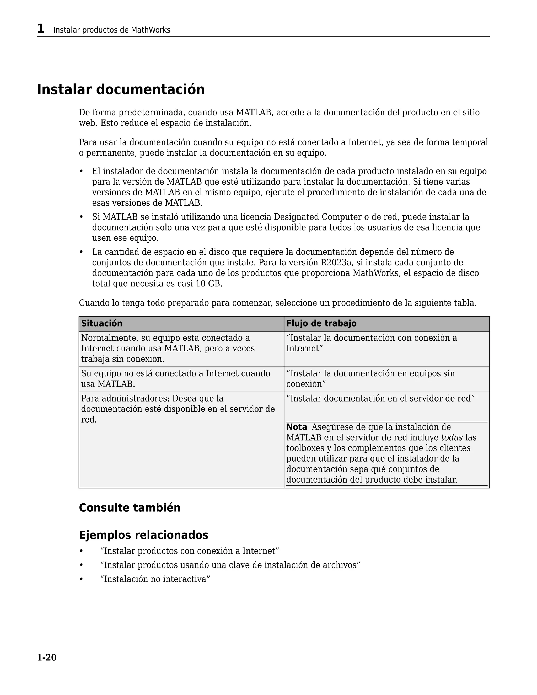 Instalar documentación
De forma predeterminada, cuando usa MATLAB, accede a la documentación del producto en el sitio
web. Esto reduce el espacio de instalación.
Para usar la documentación cuando su equipo no está conectado a Internet, ya sea de forma temporal
o permanente, puede instalar la documentación en su equipo.
• El instalador de documentación instala la documentación de cada producto instalado en su equipo
para la versión de MATLAB que esté utilizando para instalar la documentación. Si tiene varias
versiones de MATLAB en el mismo equipo, ejecute el procedimiento de instalación de cada una de
esas versiones de MATLAB.
• Si MATLAB se instaló utilizando una licencia Designated Computer o de red, puede instalar la
documentación solo una vez para que esté disponible para todos los usuarios de esa licencia que
usen ese equipo.
• La cantidad de espacio en el disco que requiere la documentación depende del número de
conjuntos de documentación que instale. Para la versión R2023a, si instala cada conjunto de
documentación para cada uno de los productos que proporciona MathWorks, el espacio de disco
total que necesita es casi 10 GB.
Cuando lo tenga todo preparado para comenzar, seleccione un procedimiento de la siguiente tabla.
Situación Flujo de trabajo
Normalmente, su equipo está conectado a
Internet cuando usa MATLAB, pero a veces
trabaja sin conexión.
“Instalar la documentación con conexión a
Internet”
Su equipo no está conectado a Internet cuando
usa MATLAB.
“Instalar la documentación en equipos sin
conexión”
Para administradores: Desea que la
documentación esté disponible en el servidor de
red.
“Instalar documentación en el servidor de red”
Nota Asegúrese de que la instalación de
MATLAB en el servidor de red incluye todas las
toolboxes y los complementos que los clientes
pueden utilizar para que el instalador de la
documentación sepa qué conjuntos de
documentación del producto debe instalar.
Consulte también
Ejemplos relacionados
• “Instalar productos con conexión a Internet”
• “Instalar productos usando una clave de instalación de archivos”
• “Instalación no interactiva”
1 Instalar productos de MathWorks
1-20
 