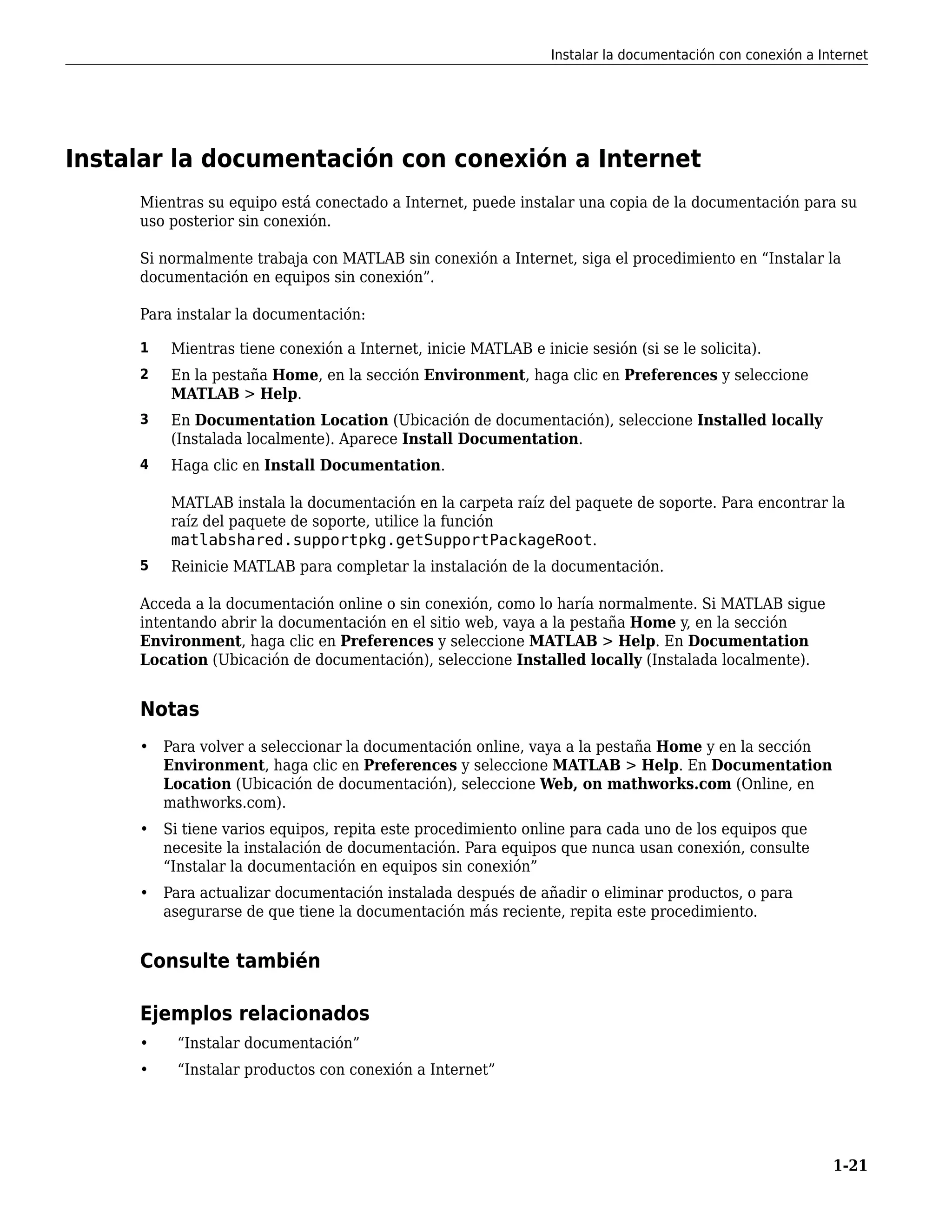 Instalar la documentación con conexión a Internet
Mientras su equipo está conectado a Internet, puede instalar una copia de la documentación para su
uso posterior sin conexión.
Si normalmente trabaja con MATLAB sin conexión a Internet, siga el procedimiento en “Instalar la
documentación en equipos sin conexión”.
Para instalar la documentación:
1 Mientras tiene conexión a Internet, inicie MATLAB e inicie sesión (si se le solicita).
2 En la pestaña Home, en la sección Environment, haga clic en Preferences y seleccione
MATLAB > Help.
3 En Documentation Location (Ubicación de documentación), seleccione Installed locally
(Instalada localmente). Aparece Install Documentation.
4 Haga clic en Install Documentation.
MATLAB instala la documentación en la carpeta raíz del paquete de soporte. Para encontrar la
raíz del paquete de soporte, utilice la función
matlabshared.supportpkg.getSupportPackageRoot.
5 Reinicie MATLAB para completar la instalación de la documentación.
Acceda a la documentación online o sin conexión, como lo haría normalmente. Si MATLAB sigue
intentando abrir la documentación en el sitio web, vaya a la pestaña Home y, en la sección
Environment, haga clic en Preferences y seleccione MATLAB > Help. En Documentation
Location (Ubicación de documentación), seleccione Installed locally (Instalada localmente).
Notas
• Para volver a seleccionar la documentación online, vaya a la pestaña Home y en la sección
Environment, haga clic en Preferences y seleccione MATLAB > Help. En Documentation
Location (Ubicación de documentación), seleccione Web, on mathworks.com (Online, en
mathworks.com).
• Si tiene varios equipos, repita este procedimiento online para cada uno de los equipos que
necesite la instalación de documentación. Para equipos que nunca usan conexión, consulte
“Instalar la documentación en equipos sin conexión”
• Para actualizar documentación instalada después de añadir o eliminar productos, o para
asegurarse de que tiene la documentación más reciente, repita este procedimiento.
Consulte también
Ejemplos relacionados
• “Instalar documentación”
• “Instalar productos con conexión a Internet”
Instalar la documentación con conexión a Internet
1-21
 