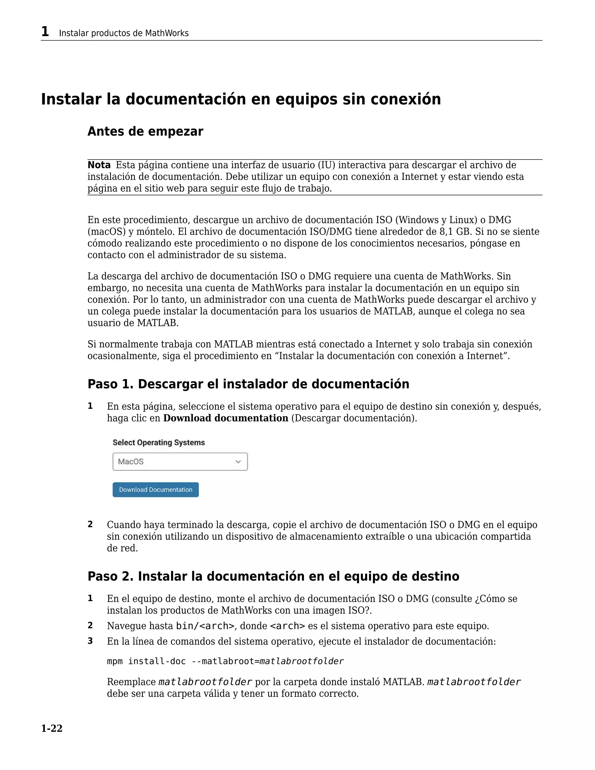 Instalar la documentación en equipos sin conexión
Antes de empezar
Nota Esta página contiene una interfaz de usuario (IU) interactiva para descargar el archivo de
instalación de documentación. Debe utilizar un equipo con conexión a Internet y estar viendo esta
página en el sitio web para seguir este flujo de trabajo.
En este procedimiento, descargue un archivo de documentación ISO (Windows y Linux) o DMG
(macOS) y móntelo. El archivo de documentación ISO/DMG tiene alrededor de 8,1 GB. Si no se siente
cómodo realizando este procedimiento o no dispone de los conocimientos necesarios, póngase en
contacto con el administrador de su sistema.
La descarga del archivo de documentación ISO o DMG requiere una cuenta de MathWorks. Sin
embargo, no necesita una cuenta de MathWorks para instalar la documentación en un equipo sin
conexión. Por lo tanto, un administrador con una cuenta de MathWorks puede descargar el archivo y
un colega puede instalar la documentación para los usuarios de MATLAB, aunque el colega no sea
usuario de MATLAB.
Si normalmente trabaja con MATLAB mientras está conectado a Internet y solo trabaja sin conexión
ocasionalmente, siga el procedimiento en “Instalar la documentación con conexión a Internet”.
Paso 1. Descargar el instalador de documentación
1 En esta página, seleccione el sistema operativo para el equipo de destino sin conexión y, después,
haga clic en Download documentation (Descargar documentación).
2 Cuando haya terminado la descarga, copie el archivo de documentación ISO o DMG en el equipo
sin conexión utilizando un dispositivo de almacenamiento extraíble o una ubicación compartida
de red.
Paso 2. Instalar la documentación en el equipo de destino
1 En el equipo de destino, monte el archivo de documentación ISO o DMG (consulte ¿Cómo se
instalan los productos de MathWorks con una imagen ISO?.
2 Navegue hasta bin/<arch>, donde <arch> es el sistema operativo para este equipo.
3 En la línea de comandos del sistema operativo, ejecute el instalador de documentación:
mpm install-doc --matlabroot=matlabrootfolder
Reemplace matlabrootfolder por la carpeta donde instaló MATLAB. matlabrootfolder
debe ser una carpeta válida y tener un formato correcto.
1 Instalar productos de MathWorks
1-22
 