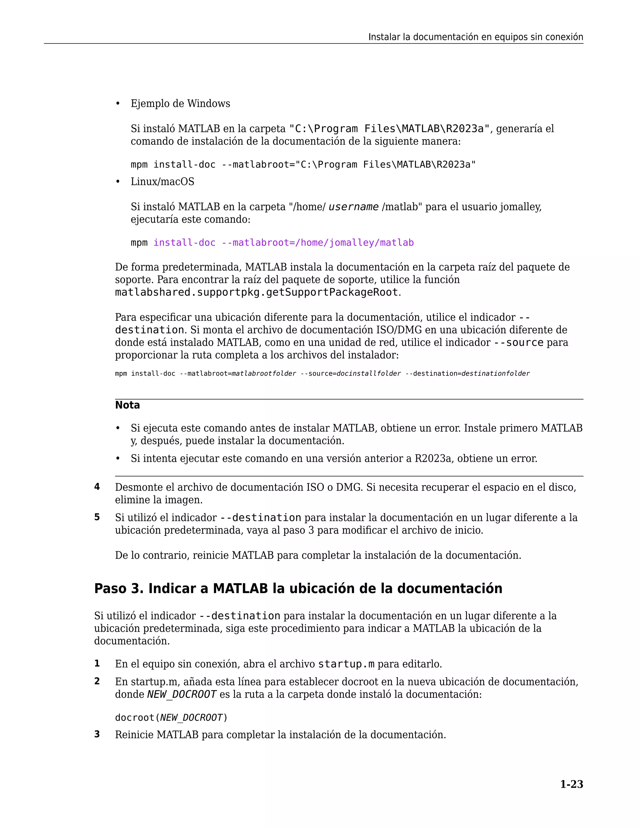• Ejemplo de Windows
Si instaló MATLAB en la carpeta "C:Program FilesMATLABR2023a", generaría el
comando de instalación de la documentación de la siguiente manera:
mpm install-doc --matlabroot="C:Program FilesMATLABR2023a"
• Linux/macOS
Si instaló MATLAB en la carpeta "/home/ username /matlab" para el usuario jomalley,
ejecutaría este comando:
mpm install-doc --matlabroot=/home/jomalley/matlab
De forma predeterminada, MATLAB instala la documentación en la carpeta raíz del paquete de
soporte. Para encontrar la raíz del paquete de soporte, utilice la función
matlabshared.supportpkg.getSupportPackageRoot.
Para especificar una ubicación diferente para la documentación, utilice el indicador --
destination. Si monta el archivo de documentación ISO/DMG en una ubicación diferente de
donde está instalado MATLAB, como en una unidad de red, utilice el indicador --source para
proporcionar la ruta completa a los archivos del instalador:
mpm install-doc --matlabroot=matlabrootfolder --source=docinstallfolder --destination=destinationfolder
Nota
• Si ejecuta este comando antes de instalar MATLAB, obtiene un error. Instale primero MATLAB
y, después, puede instalar la documentación.
• Si intenta ejecutar este comando en una versión anterior a R2023a, obtiene un error.
4 Desmonte el archivo de documentación ISO o DMG. Si necesita recuperar el espacio en el disco,
elimine la imagen.
5 Si utilizó el indicador --destination para instalar la documentación en un lugar diferente a la
ubicación predeterminada, vaya al paso 3 para modificar el archivo de inicio.
De lo contrario, reinicie MATLAB para completar la instalación de la documentación.
Paso 3. Indicar a MATLAB la ubicación de la documentación
Si utilizó el indicador --destination para instalar la documentación en un lugar diferente a la
ubicación predeterminada, siga este procedimiento para indicar a MATLAB la ubicación de la
documentación.
1 En el equipo sin conexión, abra el archivo startup.m para editarlo.
2 En startup.m, añada esta línea para establecer docroot en la nueva ubicación de documentación,
donde NEW_DOCROOT es la ruta a la carpeta donde instaló la documentación:
docroot(NEW_DOCROOT)
3 Reinicie MATLAB para completar la instalación de la documentación.
Instalar la documentación en equipos sin conexión
1-23
 