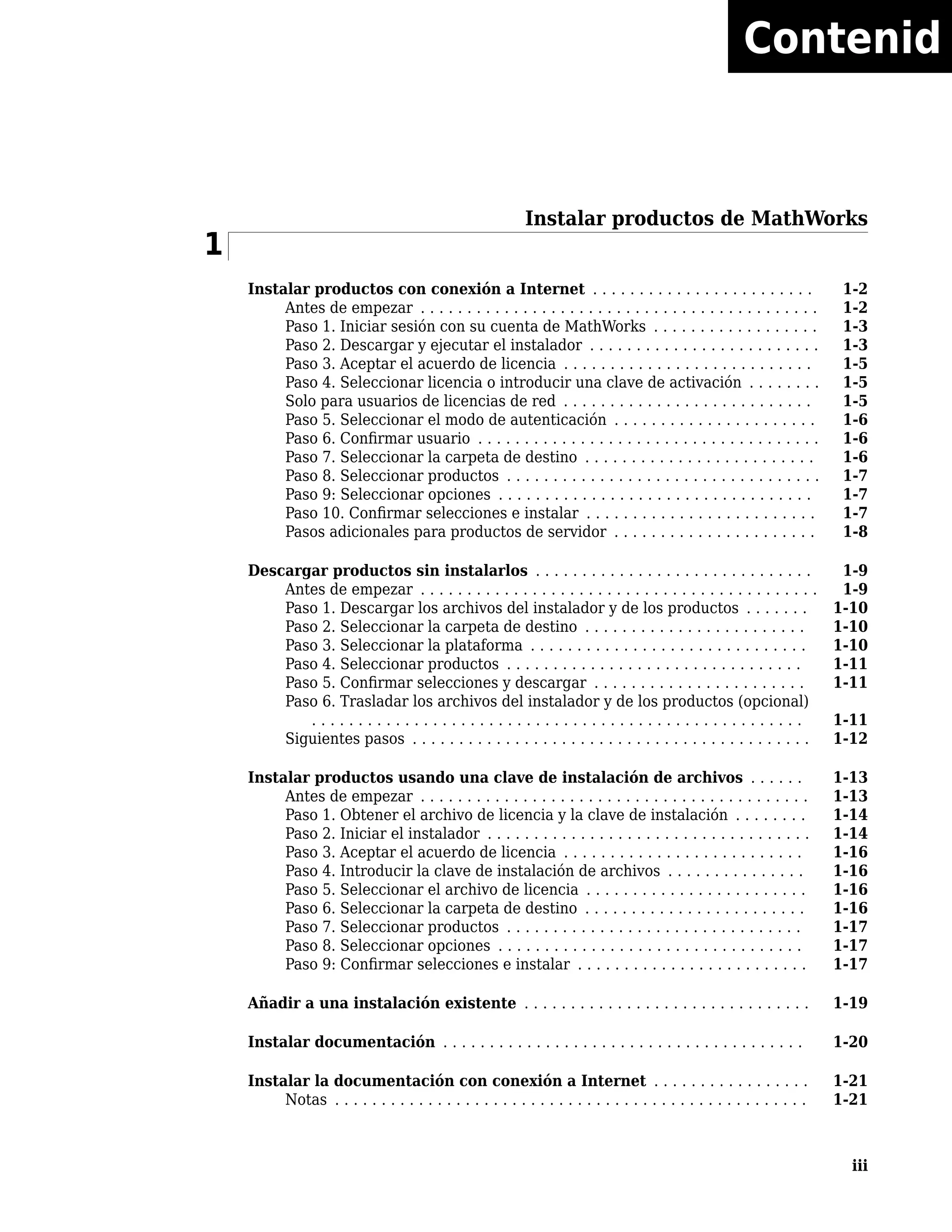 Instalar productos de MathWorks
1
Instalar productos con conexión a Internet . . . . . . . . . . . . . . . . . . . . . . . . 1-2
Antes de empezar . . . . . . . . . . . . . . . . . . . . . . . . . . . . . . . . . . . . . . . . . . . 1-2
Paso 1. Iniciar sesión con su cuenta de MathWorks . . . . . . . . . . . . . . . . . . 1-3
Paso 2. Descargar y ejecutar el instalador . . . . . . . . . . . . . . . . . . . . . . . . . 1-3
Paso 3. Aceptar el acuerdo de licencia . . . . . . . . . . . . . . . . . . . . . . . . . . . 1-5
Paso 4. Seleccionar licencia o introducir una clave de activación . . . . . . . . 1-5
Solo para usuarios de licencias de red . . . . . . . . . . . . . . . . . . . . . . . . . . . 1-5
Paso 5. Seleccionar el modo de autenticación . . . . . . . . . . . . . . . . . . . . . . 1-6
Paso 6. Confirmar usuario . . . . . . . . . . . . . . . . . . . . . . . . . . . . . . . . . . . . . 1-6
Paso 7. Seleccionar la carpeta de destino . . . . . . . . . . . . . . . . . . . . . . . . . 1-6
Paso 8. Seleccionar productos . . . . . . . . . . . . . . . . . . . . . . . . . . . . . . . . . . 1-7
Paso 9: Seleccionar opciones . . . . . . . . . . . . . . . . . . . . . . . . . . . . . . . . . . 1-7
Paso 10. Confirmar selecciones e instalar . . . . . . . . . . . . . . . . . . . . . . . . . 1-7
Pasos adicionales para productos de servidor . . . . . . . . . . . . . . . . . . . . . . 1-8
Descargar productos sin instalarlos . . . . . . . . . . . . . . . . . . . . . . . . . . . . . . 1-9
Antes de empezar . . . . . . . . . . . . . . . . . . . . . . . . . . . . . . . . . . . . . . . . . . . 1-9
Paso 1. Descargar los archivos del instalador y de los productos . . . . . . . 1-10
Paso 2. Seleccionar la carpeta de destino . . . . . . . . . . . . . . . . . . . . . . . . 1-10
Paso 3. Seleccionar la plataforma . . . . . . . . . . . . . . . . . . . . . . . . . . . . . . 1-10
Paso 4. Seleccionar productos . . . . . . . . . . . . . . . . . . . . . . . . . . . . . . . . 1-11
Paso 5. Confirmar selecciones y descargar . . . . . . . . . . . . . . . . . . . . . . . 1-11
Paso 6. Trasladar los archivos del instalador y de los productos (opcional)
. . . . . . . . . . . . . . . . . . . . . . . . . . . . . . . . . . . . . . . . . . . . . . . . . . . . . 1-11
Siguientes pasos . . . . . . . . . . . . . . . . . . . . . . . . . . . . . . . . . . . . . . . . . . . 1-12
Instalar productos usando una clave de instalación de archivos . . . . . . 1-13
Antes de empezar . . . . . . . . . . . . . . . . . . . . . . . . . . . . . . . . . . . . . . . . . . 1-13
Paso 1. Obtener el archivo de licencia y la clave de instalación . . . . . . . . 1-14
Paso 2. Iniciar el instalador . . . . . . . . . . . . . . . . . . . . . . . . . . . . . . . . . . . 1-14
Paso 3. Aceptar el acuerdo de licencia . . . . . . . . . . . . . . . . . . . . . . . . . . 1-16
Paso 4. Introducir la clave de instalación de archivos . . . . . . . . . . . . . . . 1-16
Paso 5. Seleccionar el archivo de licencia . . . . . . . . . . . . . . . . . . . . . . . . 1-16
Paso 6. Seleccionar la carpeta de destino . . . . . . . . . . . . . . . . . . . . . . . . 1-16
Paso 7. Seleccionar productos . . . . . . . . . . . . . . . . . . . . . . . . . . . . . . . . 1-17
Paso 8. Seleccionar opciones . . . . . . . . . . . . . . . . . . . . . . . . . . . . . . . . . 1-17
Paso 9: Confirmar selecciones e instalar . . . . . . . . . . . . . . . . . . . . . . . . . 1-17
Añadir a una instalación existente . . . . . . . . . . . . . . . . . . . . . . . . . . . . . . . 1-19
Instalar documentación . . . . . . . . . . . . . . . . . . . . . . . . . . . . . . . . . . . . . . . 1-20
Instalar la documentación con conexión a Internet . . . . . . . . . . . . . . . . . 1-21
Notas . . . . . . . . . . . . . . . . . . . . . . . . . . . . . . . . . . . . . . . . . . . . . . . . . . . 1-21
iii
Contenid
o
 