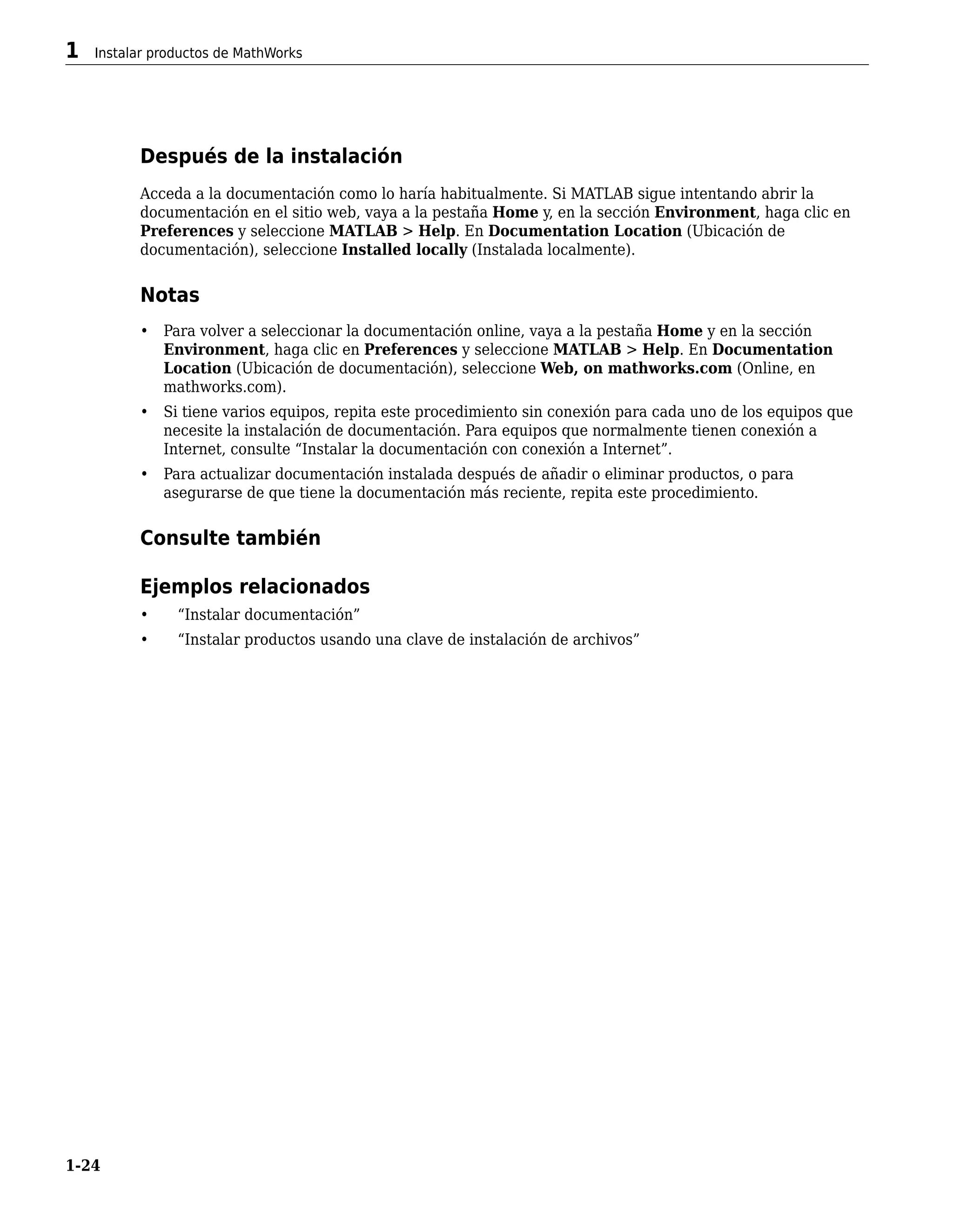 Después de la instalación
Acceda a la documentación como lo haría habitualmente. Si MATLAB sigue intentando abrir la
documentación en el sitio web, vaya a la pestaña Home y, en la sección Environment, haga clic en
Preferences y seleccione MATLAB > Help. En Documentation Location (Ubicación de
documentación), seleccione Installed locally (Instalada localmente).
Notas
• Para volver a seleccionar la documentación online, vaya a la pestaña Home y en la sección
Environment, haga clic en Preferences y seleccione MATLAB > Help. En Documentation
Location (Ubicación de documentación), seleccione Web, on mathworks.com (Online, en
mathworks.com).
• Si tiene varios equipos, repita este procedimiento sin conexión para cada uno de los equipos que
necesite la instalación de documentación. Para equipos que normalmente tienen conexión a
Internet, consulte “Instalar la documentación con conexión a Internet”.
• Para actualizar documentación instalada después de añadir o eliminar productos, o para
asegurarse de que tiene la documentación más reciente, repita este procedimiento.
Consulte también
Ejemplos relacionados
• “Instalar documentación”
• “Instalar productos usando una clave de instalación de archivos”
1 Instalar productos de MathWorks
1-24
 