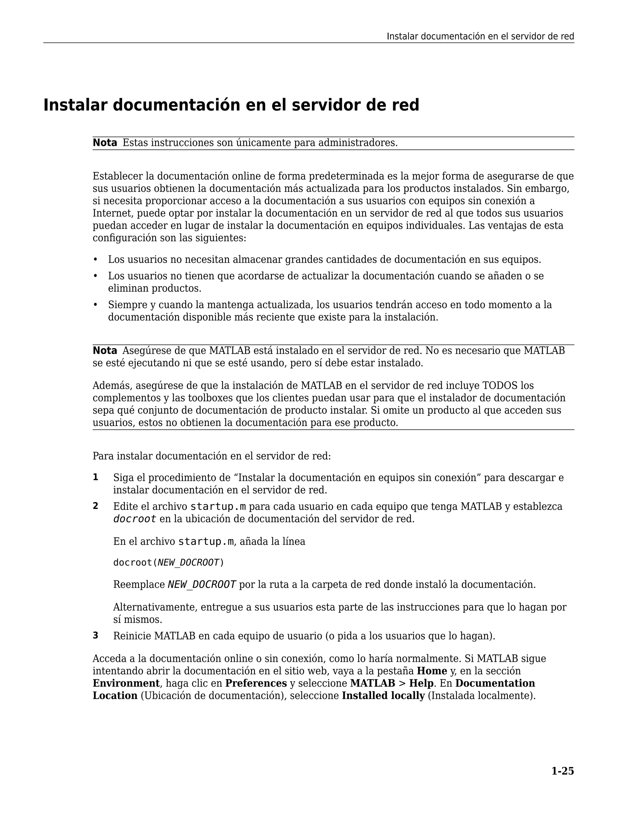 Instalar documentación en el servidor de red
Nota Estas instrucciones son únicamente para administradores.
Establecer la documentación online de forma predeterminada es la mejor forma de asegurarse de que
sus usuarios obtienen la documentación más actualizada para los productos instalados. Sin embargo,
si necesita proporcionar acceso a la documentación a sus usuarios con equipos sin conexión a
Internet, puede optar por instalar la documentación en un servidor de red al que todos sus usuarios
puedan acceder en lugar de instalar la documentación en equipos individuales. Las ventajas de esta
configuración son las siguientes:
• Los usuarios no necesitan almacenar grandes cantidades de documentación en sus equipos.
• Los usuarios no tienen que acordarse de actualizar la documentación cuando se añaden o se
eliminan productos.
• Siempre y cuando la mantenga actualizada, los usuarios tendrán acceso en todo momento a la
documentación disponible más reciente que existe para la instalación.
Nota Asegúrese de que MATLAB está instalado en el servidor de red. No es necesario que MATLAB
se esté ejecutando ni que se esté usando, pero sí debe estar instalado.
Además, asegúrese de que la instalación de MATLAB en el servidor de red incluye TODOS los
complementos y las toolboxes que los clientes puedan usar para que el instalador de documentación
sepa qué conjunto de documentación de producto instalar. Si omite un producto al que acceden sus
usuarios, estos no obtienen la documentación para ese producto.
Para instalar documentación en el servidor de red:
1 Siga el procedimiento de “Instalar la documentación en equipos sin conexión” para descargar e
instalar documentación en el servidor de red.
2 Edite el archivo startup.m para cada usuario en cada equipo que tenga MATLAB y establezca
docroot en la ubicación de documentación del servidor de red.
En el archivo startup.m, añada la línea
docroot(NEW_DOCROOT)
Reemplace NEW_DOCROOT por la ruta a la carpeta de red donde instaló la documentación.
Alternativamente, entregue a sus usuarios esta parte de las instrucciones para que lo hagan por
sí mismos.
3 Reinicie MATLAB en cada equipo de usuario (o pida a los usuarios que lo hagan).
Acceda a la documentación online o sin conexión, como lo haría normalmente. Si MATLAB sigue
intentando abrir la documentación en el sitio web, vaya a la pestaña Home y, en la sección
Environment, haga clic en Preferences y seleccione MATLAB > Help. En Documentation
Location (Ubicación de documentación), seleccione Installed locally (Instalada localmente).
Instalar documentación en el servidor de red
1-25
 