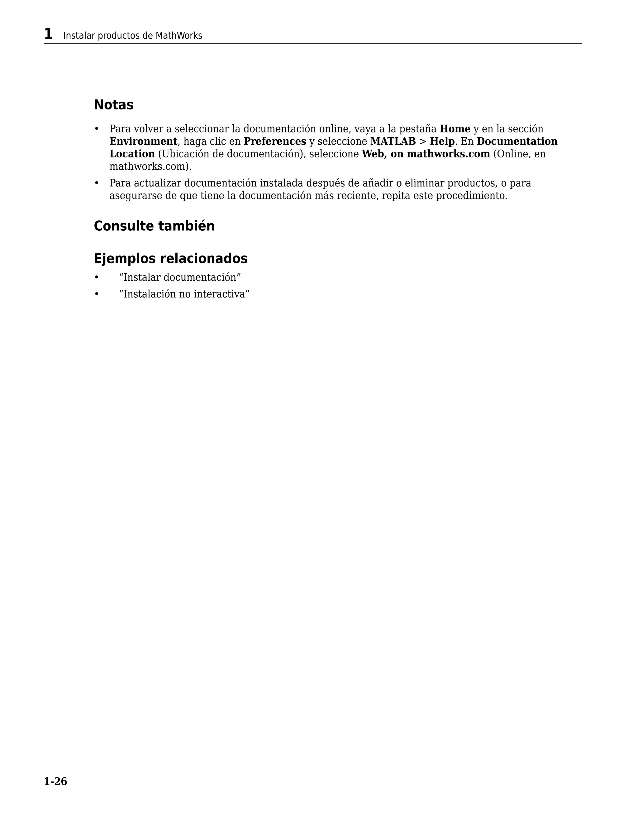 Notas
• Para volver a seleccionar la documentación online, vaya a la pestaña Home y en la sección
Environment, haga clic en Preferences y seleccione MATLAB > Help. En Documentation
Location (Ubicación de documentación), seleccione Web, on mathworks.com (Online, en
mathworks.com).
• Para actualizar documentación instalada después de añadir o eliminar productos, o para
asegurarse de que tiene la documentación más reciente, repita este procedimiento.
Consulte también
Ejemplos relacionados
• “Instalar documentación”
• “Instalación no interactiva”
1 Instalar productos de MathWorks
1-26
 