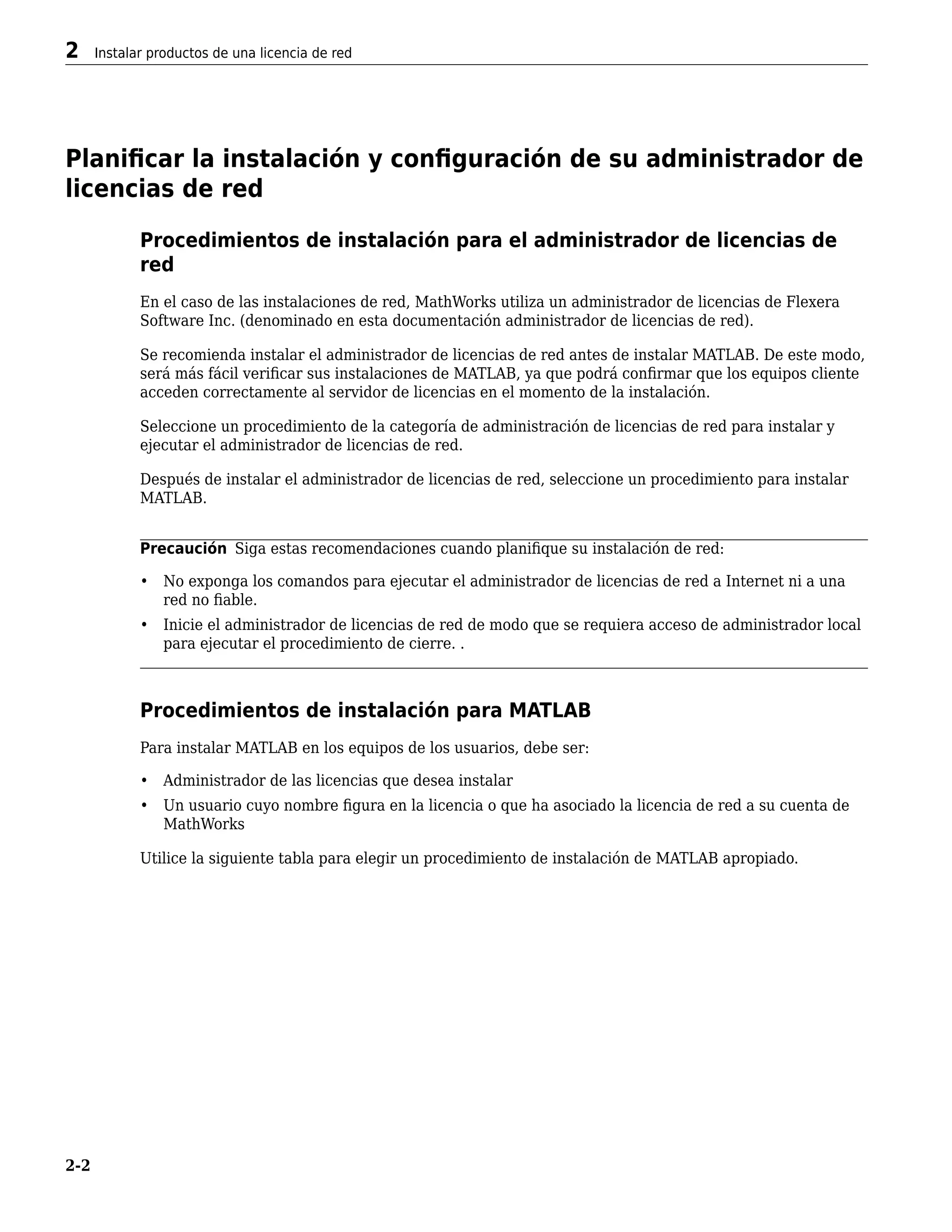 Planificar la instalación y configuración de su administrador de
licencias de red
Procedimientos de instalación para el administrador de licencias de
red
En el caso de las instalaciones de red, MathWorks utiliza un administrador de licencias de Flexera
Software Inc. (denominado en esta documentación administrador de licencias de red).
Se recomienda instalar el administrador de licencias de red antes de instalar MATLAB. De este modo,
será más fácil verificar sus instalaciones de MATLAB, ya que podrá confirmar que los equipos cliente
acceden correctamente al servidor de licencias en el momento de la instalación.
Seleccione un procedimiento de la categoría de administración de licencias de red para instalar y
ejecutar el administrador de licencias de red.
Después de instalar el administrador de licencias de red, seleccione un procedimiento para instalar
MATLAB.
Precaución Siga estas recomendaciones cuando planifique su instalación de red:
• No exponga los comandos para ejecutar el administrador de licencias de red a Internet ni a una
red no fiable.
• Inicie el administrador de licencias de red de modo que se requiera acceso de administrador local
para ejecutar el procedimiento de cierre. .
Procedimientos de instalación para MATLAB
Para instalar MATLAB en los equipos de los usuarios, debe ser:
• Administrador de las licencias que desea instalar
• Un usuario cuyo nombre figura en la licencia o que ha asociado la licencia de red a su cuenta de
MathWorks
Utilice la siguiente tabla para elegir un procedimiento de instalación de MATLAB apropiado.
2 Instalar productos de una licencia de red
2-2
 