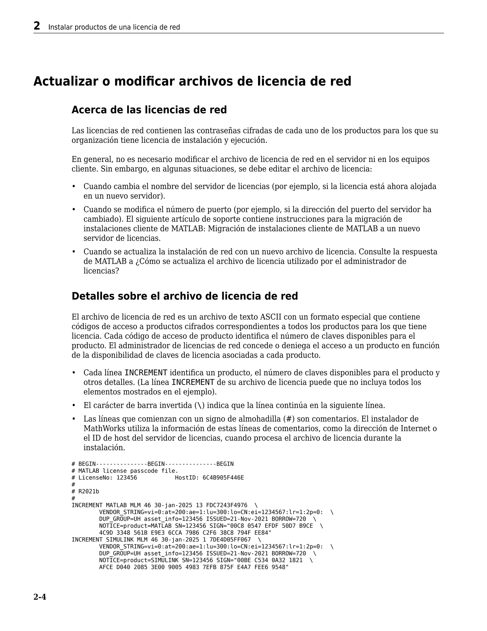 Actualizar o modificar archivos de licencia de red
Acerca de las licencias de red
Las licencias de red contienen las contraseñas cifradas de cada uno de los productos para los que su
organización tiene licencia de instalación y ejecución.
En general, no es necesario modificar el archivo de licencia de red en el servidor ni en los equipos
cliente. Sin embargo, en algunas situaciones, se debe editar el archivo de licencia:
• Cuando cambia el nombre del servidor de licencias (por ejemplo, si la licencia está ahora alojada
en un nuevo servidor).
• Cuando se modifica el número de puerto (por ejemplo, si la dirección del puerto del servidor ha
cambiado). El siguiente artículo de soporte contiene instrucciones para la migración de
instalaciones cliente de MATLAB: Migración de instalaciones cliente de MATLAB a un nuevo
servidor de licencias.
• Cuando se actualiza la instalación de red con un nuevo archivo de licencia. Consulte la respuesta
de MATLAB a ¿Cómo se actualiza el archivo de licencia utilizado por el administrador de
licencias?
Detalles sobre el archivo de licencia de red
El archivo de licencia de red es un archivo de texto ASCII con un formato especial que contiene
códigos de acceso a productos cifrados correspondientes a todos los productos para los que tiene
licencia. Cada código de acceso de producto identifica el número de claves disponibles para el
producto. El administrador de licencias de red concede o deniega el acceso a un producto en función
de la disponibilidad de claves de licencia asociadas a cada producto.
• Cada línea INCREMENT identifica un producto, el número de claves disponibles para el producto y
otros detalles. (La línea INCREMENT de su archivo de licencia puede que no incluya todos los
elementos mostrados en el ejemplo).
• El carácter de barra invertida () indica que la línea continúa en la siguiente línea.
• Las líneas que comienzan con un signo de almohadilla (#) son comentarios. El instalador de
MathWorks utiliza la información de estas líneas de comentarios, como la dirección de Internet o
el ID de host del servidor de licencias, cuando procesa el archivo de licencia durante la
instalación.
# BEGIN---------------BEGIN---------------BEGIN
# MATLAB license passcode file.
# LicenseNo: 123456 HostID: 6C4B905F446E
#
# R2021b
#
INCREMENT MATLAB MLM 46 30-jan-2025 13 FDC7243F4976 
VENDOR_STRING=vi=0:at=200:ae=1:lu=300:lo=CN:ei=1234567:lr=1:2p=0: 
DUP_GROUP=UH asset_info=123456 ISSUED=21-Nov-2021 BORROW=720 
NOTICE=product=MATLAB SN=123456 SIGN="00C8 0547 EFDF 50D7 B9CE 
4C9D 3348 561B E9E3 6CCA 7986 C2F6 38C8 794F EE84"
INCREMENT SIMULINK MLM 46 30-jan-2025 1 7DE4D05FF067 
VENDOR_STRING=vi=0:at=200:ae=1:lu=300:lo=CN:ei=1234567:lr=1:2p=0: 
DUP_GROUP=UH asset_info=123456 ISSUED=21-Nov-2021 BORROW=720 
NOTICE=product=SIMULINK SN=123456 SIGN="00BE C534 0A32 1821 
AFCE D040 2085 3E00 9005 4983 7EFB 875F E4A7 FEE6 9548"
2 Instalar productos de una licencia de red
2-4
 
