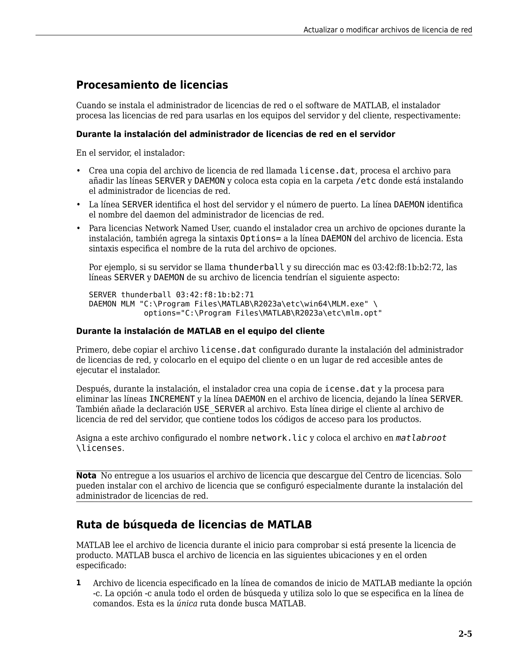 Procesamiento de licencias
Cuando se instala el administrador de licencias de red o el software de MATLAB, el instalador
procesa las licencias de red para usarlas en los equipos del servidor y del cliente, respectivamente:
Durante la instalación del administrador de licencias de red en el servidor
En el servidor, el instalador:
• Crea una copia del archivo de licencia de red llamada license.dat, procesa el archivo para
añadir las líneas SERVER y DAEMON y coloca esta copia en la carpeta /etc donde está instalando
el administrador de licencias de red.
• La línea SERVER identifica el host del servidor y el número de puerto. La línea DAEMON identifica
el nombre del daemon del administrador de licencias de red.
• Para licencias Network Named User, cuando el instalador crea un archivo de opciones durante la
instalación, también agrega la sintaxis Options= a la línea DAEMON del archivo de licencia. Esta
sintaxis especifica el nombre de la ruta del archivo de opciones.
Por ejemplo, si su servidor se llama thunderball y su dirección mac es 03:42:f8:1b:b2:72, las
líneas SERVER y DAEMON de su archivo de licencia tendrían el siguiente aspecto:
SERVER thunderball 03:42:f8:1b:b2:71
DAEMON MLM "C:Program FilesMATLABR2023aetcwin64MLM.exe" 
options="C:Program FilesMATLABR2023aetcmlm.opt"
Durante la instalación de MATLAB en el equipo del cliente
Primero, debe copiar el archivo license.dat configurado durante la instalación del administrador
de licencias de red, y colocarlo en el equipo del cliente o en un lugar de red accesible antes de
ejecutar el instalador.
Después, durante la instalación, el instalador crea una copia de icense.dat y la procesa para
eliminar las líneas INCREMENT y la línea DAEMON en el archivo de licencia, dejando la línea SERVER.
También añade la declaración USE_SERVER al archivo. Esta línea dirige el cliente al archivo de
licencia de red del servidor, que contiene todos los códigos de acceso para los productos.
Asigna a este archivo configurado el nombre network.lic y coloca el archivo en matlabroot
licenses.
Nota No entregue a los usuarios el archivo de licencia que descargue del Centro de licencias. Solo
pueden instalar con el archivo de licencia que se configuró especialmente durante la instalación del
administrador de licencias de red.
Ruta de búsqueda de licencias de MATLAB
MATLAB lee el archivo de licencia durante el inicio para comprobar si está presente la licencia de
producto. MATLAB busca el archivo de licencia en las siguientes ubicaciones y en el orden
especificado:
1 Archivo de licencia especificado en la línea de comandos de inicio de MATLAB mediante la opción
-c. La opción -c anula todo el orden de búsqueda y utiliza solo lo que se especifica en la línea de
comandos. Esta es la única ruta donde busca MATLAB.
Actualizar o modificar archivos de licencia de red
2-5
 