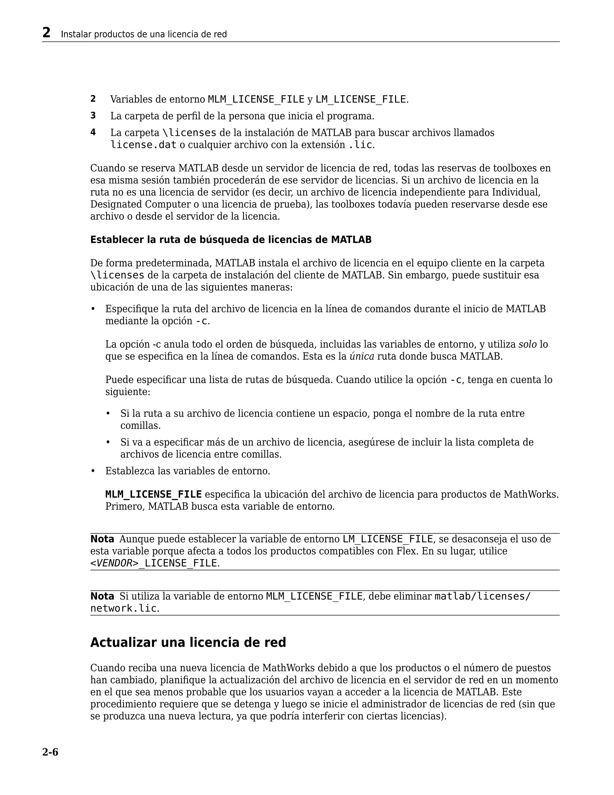 2 Variables de entorno MLM_LICENSE_FILE y LM_LICENSE_FILE.
3 La carpeta de perfil de la persona que inicia el programa.
4 La carpeta licenses de la instalación de MATLAB para buscar archivos llamados
license.dat o cualquier archivo con la extensión .lic.
Cuando se reserva MATLAB desde un servidor de licencia de red, todas las reservas de toolboxes en
esa misma sesión también procederán de ese servidor de licencias. Si un archivo de licencia en la
ruta no es una licencia de servidor (es decir, un archivo de licencia independiente para Individual,
Designated Computer o una licencia de prueba), las toolboxes todavía pueden reservarse desde ese
archivo o desde el servidor de la licencia.
Establecer la ruta de búsqueda de licencias de MATLAB
De forma predeterminada, MATLAB instala el archivo de licencia en el equipo cliente en la carpeta
licenses de la carpeta de instalación del cliente de MATLAB. Sin embargo, puede sustituir esa
ubicación de una de las siguientes maneras:
• Especifique la ruta del archivo de licencia en la línea de comandos durante el inicio de MATLAB
mediante la opción -c.
La opción -c anula todo el orden de búsqueda, incluidas las variables de entorno, y utiliza solo lo
que se especifica en la línea de comandos. Esta es la única ruta donde busca MATLAB.
Puede especificar una lista de rutas de búsqueda. Cuando utilice la opción -c, tenga en cuenta lo
siguiente:
• Si la ruta a su archivo de licencia contiene un espacio, ponga el nombre de la ruta entre
comillas.
• Si va a especificar más de un archivo de licencia, asegúrese de incluir la lista completa de
archivos de licencia entre comillas.
• Establezca las variables de entorno.
MLM_LICENSE_FILE especifica la ubicación del archivo de licencia para productos de MathWorks.
Primero, MATLAB busca esta variable de entorno.
Nota Aunque puede establecer la variable de entorno LM_LICENSE_FILE, se desaconseja el uso de
esta variable porque afecta a todos los productos compatibles con Flex. En su lugar, utilice
<VENDOR>_LICENSE_FILE.
Nota Si utiliza la variable de entorno MLM_LICENSE_FILE, debe eliminar matlab/licenses/
network.lic.
Actualizar una licencia de red
Cuando reciba una nueva licencia de MathWorks debido a que los productos o el número de puestos
han cambiado, planifique la actualización del archivo de licencia en el servidor de red en un momento
en el que sea menos probable que los usuarios vayan a acceder a la licencia de MATLAB. Este
procedimiento requiere que se detenga y luego se inicie el administrador de licencias de red (sin que
se produzca una nueva lectura, ya que podría interferir con ciertas licencias).
2 Instalar productos de una licencia de red
2-6
 