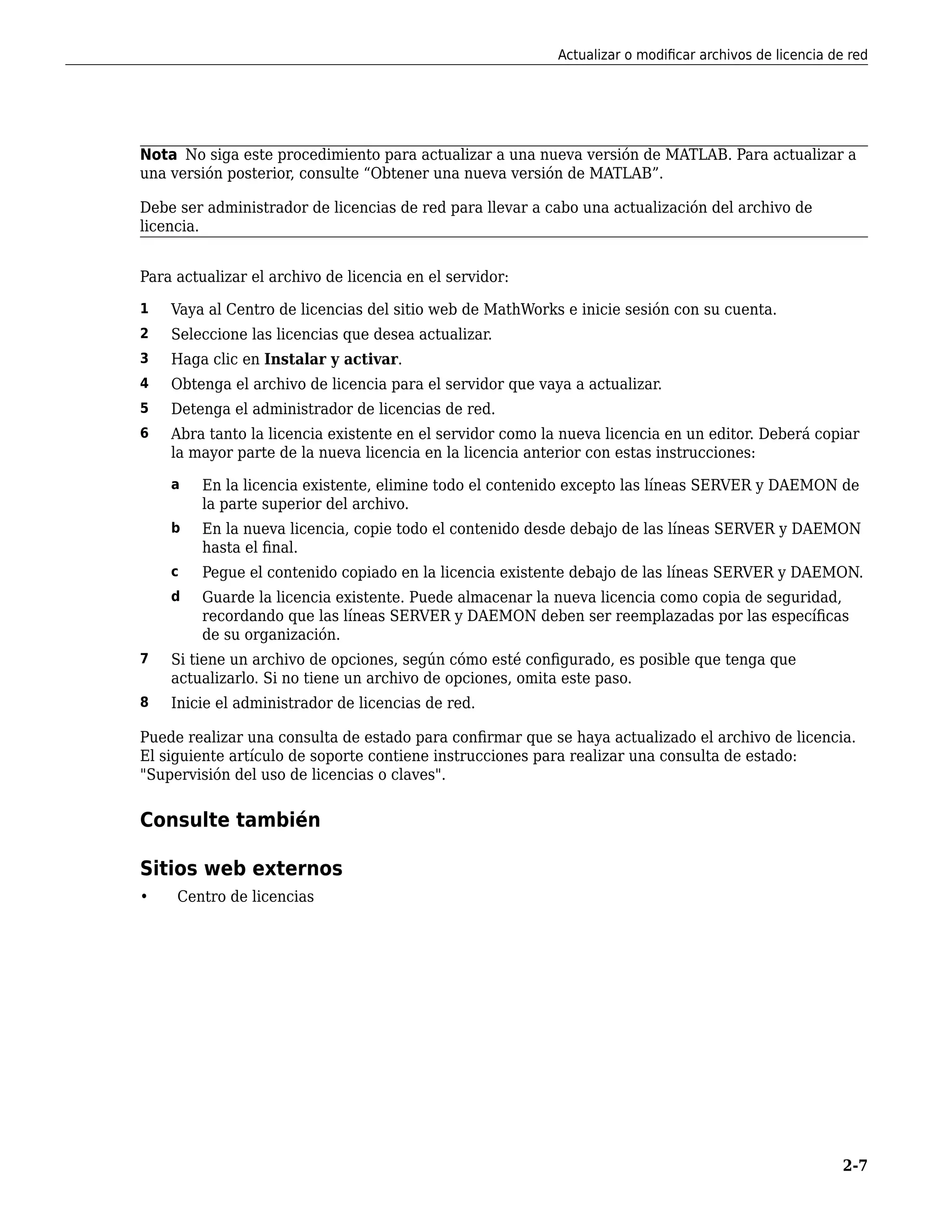Nota No siga este procedimiento para actualizar a una nueva versión de MATLAB. Para actualizar a
una versión posterior, consulte “Obtener una nueva versión de MATLAB”.
Debe ser administrador de licencias de red para llevar a cabo una actualización del archivo de
licencia.
Para actualizar el archivo de licencia en el servidor:
1 Vaya al Centro de licencias del sitio web de MathWorks e inicie sesión con su cuenta.
2 Seleccione las licencias que desea actualizar.
3 Haga clic en Instalar y activar.
4 Obtenga el archivo de licencia para el servidor que vaya a actualizar.
5 Detenga el administrador de licencias de red.
6 Abra tanto la licencia existente en el servidor como la nueva licencia en un editor. Deberá copiar
la mayor parte de la nueva licencia en la licencia anterior con estas instrucciones:
a En la licencia existente, elimine todo el contenido excepto las líneas SERVER y DAEMON de
la parte superior del archivo.
b En la nueva licencia, copie todo el contenido desde debajo de las líneas SERVER y DAEMON
hasta el final.
c Pegue el contenido copiado en la licencia existente debajo de las líneas SERVER y DAEMON.
d Guarde la licencia existente. Puede almacenar la nueva licencia como copia de seguridad,
recordando que las líneas SERVER y DAEMON deben ser reemplazadas por las específicas
de su organización.
7 Si tiene un archivo de opciones, según cómo esté configurado, es posible que tenga que
actualizarlo. Si no tiene un archivo de opciones, omita este paso.
8 Inicie el administrador de licencias de red.
Puede realizar una consulta de estado para confirmar que se haya actualizado el archivo de licencia.
El siguiente artículo de soporte contiene instrucciones para realizar una consulta de estado:
"Supervisión del uso de licencias o claves".
Consulte también
Sitios web externos
• Centro de licencias
Actualizar o modificar archivos de licencia de red
2-7
 