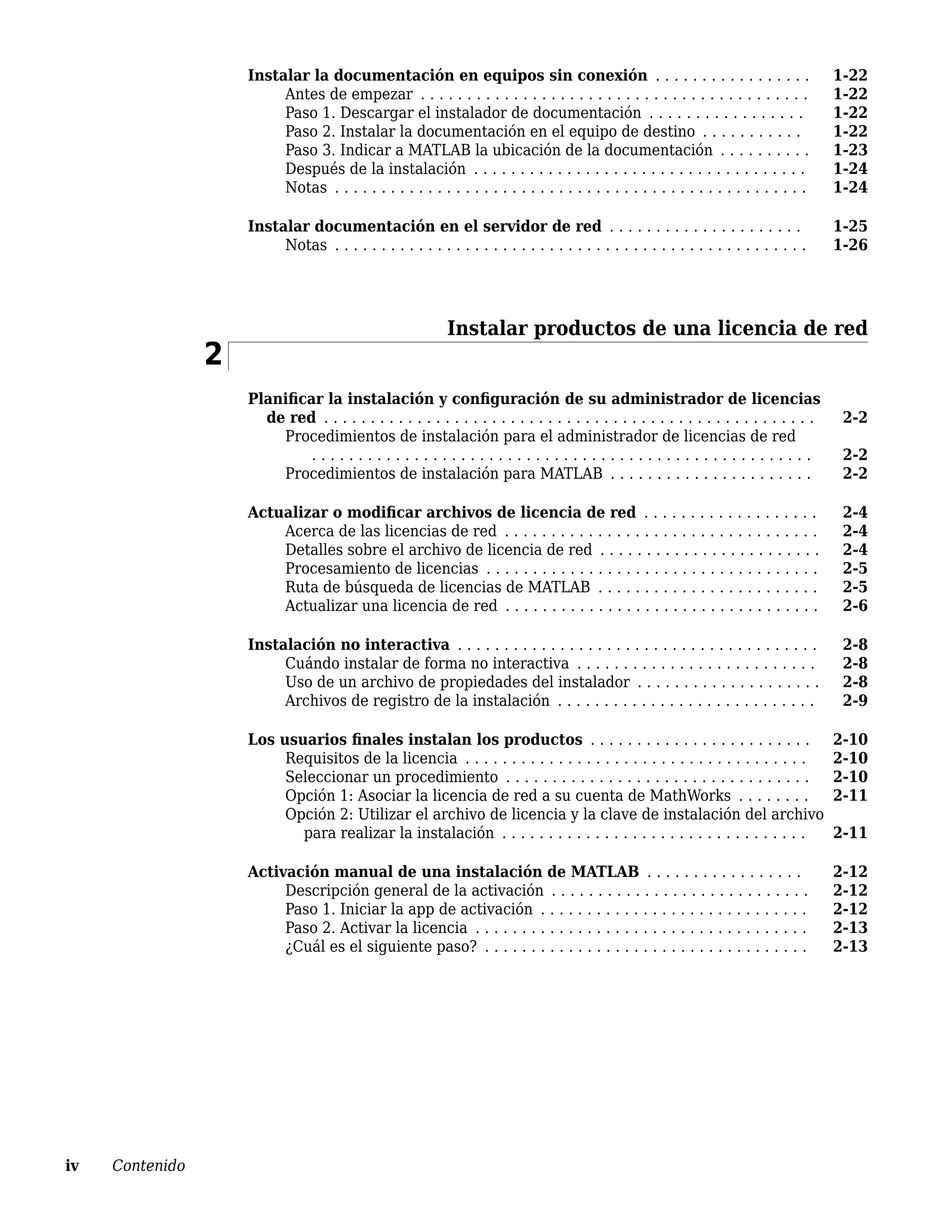 Instalar la documentación en equipos sin conexión . . . . . . . . . . . . . . . . . 1-22
Antes de empezar . . . . . . . . . . . . . . . . . . . . . . . . . . . . . . . . . . . . . . . . . . 1-22
Paso 1. Descargar el instalador de documentación . . . . . . . . . . . . . . . . . 1-22
Paso 2. Instalar la documentación en el equipo de destino . . . . . . . . . . . 1-22
Paso 3. Indicar a MATLAB la ubicación de la documentación . . . . . . . . . . 1-23
Después de la instalación . . . . . . . . . . . . . . . . . . . . . . . . . . . . . . . . . . . . 1-24
Notas . . . . . . . . . . . . . . . . . . . . . . . . . . . . . . . . . . . . . . . . . . . . . . . . . . . 1-24
Instalar documentación en el servidor de red . . . . . . . . . . . . . . . . . . . . . 1-25
Notas . . . . . . . . . . . . . . . . . . . . . . . . . . . . . . . . . . . . . . . . . . . . . . . . . . . 1-26
Instalar productos de una licencia de red
2
Planificar la instalación y configuración de su administrador de licencias
de red . . . . . . . . . . . . . . . . . . . . . . . . . . . . . . . . . . . . . . . . . . . . . . . . . . . . . 2-2
Procedimientos de instalación para el administrador de licencias de red
. . . . . . . . . . . . . . . . . . . . . . . . . . . . . . . . . . . . . . . . . . . . . . . . . . . . . . 2-2
Procedimientos de instalación para MATLAB . . . . . . . . . . . . . . . . . . . . . . 2-2
Actualizar o modificar archivos de licencia de red . . . . . . . . . . . . . . . . . . . 2-4
Acerca de las licencias de red . . . . . . . . . . . . . . . . . . . . . . . . . . . . . . . . . . 2-4
Detalles sobre el archivo de licencia de red . . . . . . . . . . . . . . . . . . . . . . . . 2-4
Procesamiento de licencias . . . . . . . . . . . . . . . . . . . . . . . . . . . . . . . . . . . . 2-5
Ruta de búsqueda de licencias de MATLAB . . . . . . . . . . . . . . . . . . . . . . . . 2-5
Actualizar una licencia de red . . . . . . . . . . . . . . . . . . . . . . . . . . . . . . . . . . 2-6
Instalación no interactiva . . . . . . . . . . . . . . . . . . . . . . . . . . . . . . . . . . . . . . . 2-8
Cuándo instalar de forma no interactiva . . . . . . . . . . . . . . . . . . . . . . . . . . 2-8
Uso de un archivo de propiedades del instalador . . . . . . . . . . . . . . . . . . . . 2-8
Archivos de registro de la instalación . . . . . . . . . . . . . . . . . . . . . . . . . . . . 2-9
Los usuarios finales instalan los productos . . . . . . . . . . . . . . . . . . . . . . . . 2-10
Requisitos de la licencia . . . . . . . . . . . . . . . . . . . . . . . . . . . . . . . . . . . . . 2-10
Seleccionar un procedimiento . . . . . . . . . . . . . . . . . . . . . . . . . . . . . . . . . 2-10
Opción 1: Asociar la licencia de red a su cuenta de MathWorks . . . . . . . . 2-11
Opción 2: Utilizar el archivo de licencia y la clave de instalación del archivo
para realizar la instalación . . . . . . . . . . . . . . . . . . . . . . . . . . . . . . . . . 2-11
Activación manual de una instalación de MATLAB . . . . . . . . . . . . . . . . . 2-12
Descripción general de la activación . . . . . . . . . . . . . . . . . . . . . . . . . . . . 2-12
Paso 1. Iniciar la app de activación . . . . . . . . . . . . . . . . . . . . . . . . . . . . . 2-12
Paso 2. Activar la licencia . . . . . . . . . . . . . . . . . . . . . . . . . . . . . . . . . . . . 2-13
¿Cuál es el siguiente paso? . . . . . . . . . . . . . . . . . . . . . . . . . . . . . . . . . . . 2-13
iv Contenido
 