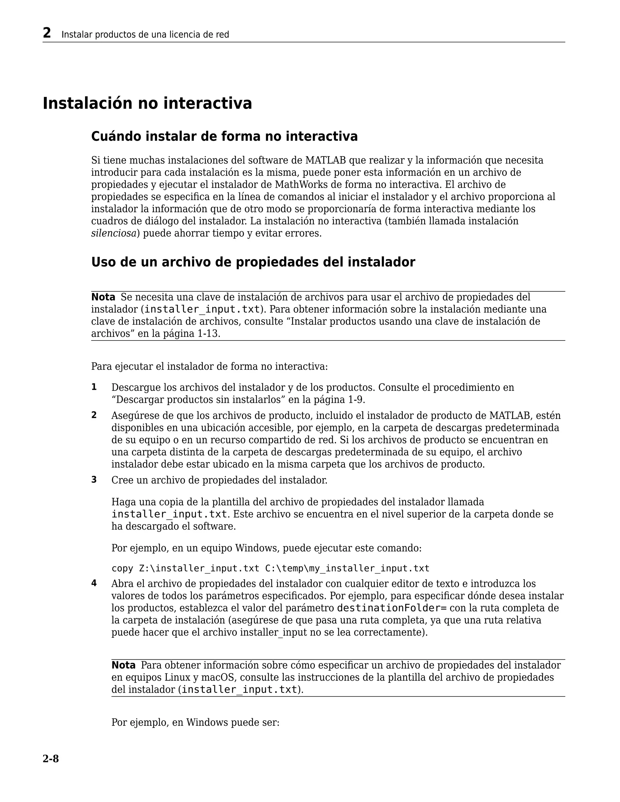 Instalación no interactiva
Cuándo instalar de forma no interactiva
Si tiene muchas instalaciones del software de MATLAB que realizar y la información que necesita
introducir para cada instalación es la misma, puede poner esta información en un archivo de
propiedades y ejecutar el instalador de MathWorks de forma no interactiva. El archivo de
propiedades se especifica en la línea de comandos al iniciar el instalador y el archivo proporciona al
instalador la información que de otro modo se proporcionaría de forma interactiva mediante los
cuadros de diálogo del instalador. La instalación no interactiva (también llamada instalación
silenciosa) puede ahorrar tiempo y evitar errores.
Uso de un archivo de propiedades del instalador
Nota Se necesita una clave de instalación de archivos para usar el archivo de propiedades del
instalador (installer_input.txt). Para obtener información sobre la instalación mediante una
clave de instalación de archivos, consulte “Instalar productos usando una clave de instalación de
archivos” en la página 1-13.
Para ejecutar el instalador de forma no interactiva:
1 Descargue los archivos del instalador y de los productos. Consulte el procedimiento en
“Descargar productos sin instalarlos” en la página 1-9.
2 Asegúrese de que los archivos de producto, incluido el instalador de producto de MATLAB, estén
disponibles en una ubicación accesible, por ejemplo, en la carpeta de descargas predeterminada
de su equipo o en un recurso compartido de red. Si los archivos de producto se encuentran en
una carpeta distinta de la carpeta de descargas predeterminada de su equipo, el archivo
instalador debe estar ubicado en la misma carpeta que los archivos de producto.
3 Cree un archivo de propiedades del instalador.
Haga una copia de la plantilla del archivo de propiedades del instalador llamada
installer_input.txt. Este archivo se encuentra en el nivel superior de la carpeta donde se
ha descargado el software.
Por ejemplo, en un equipo Windows, puede ejecutar este comando:
copy Z:installer_input.txt C:tempmy_installer_input.txt
4 Abra el archivo de propiedades del instalador con cualquier editor de texto e introduzca los
valores de todos los parámetros especificados. Por ejemplo, para especificar dónde desea instalar
los productos, establezca el valor del parámetro destinationFolder= con la ruta completa de
la carpeta de instalación (asegúrese de que pasa una ruta completa, ya que una ruta relativa
puede hacer que el archivo installer_input no se lea correctamente).
Nota Para obtener información sobre cómo especificar un archivo de propiedades del instalador
en equipos Linux y macOS, consulte las instrucciones de la plantilla del archivo de propiedades
del instalador (installer_input.txt).
Por ejemplo, en Windows puede ser:
2 Instalar productos de una licencia de red
2-8
 