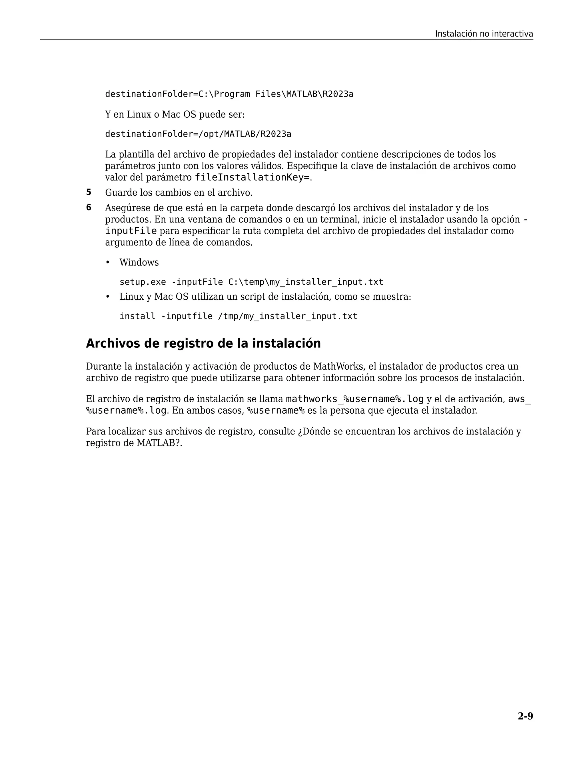 destinationFolder=C:Program FilesMATLABR2023a
Y en Linux o Mac OS puede ser:
destinationFolder=/opt/MATLAB/R2023a
La plantilla del archivo de propiedades del instalador contiene descripciones de todos los
parámetros junto con los valores válidos. Especifique la clave de instalación de archivos como
valor del parámetro fileInstallationKey=.
5 Guarde los cambios en el archivo.
6 Asegúrese de que está en la carpeta donde descargó los archivos del instalador y de los
productos. En una ventana de comandos o en un terminal, inicie el instalador usando la opción -
inputFile para especificar la ruta completa del archivo de propiedades del instalador como
argumento de línea de comandos.
• Windows
setup.exe -inputFile C:tempmy_installer_input.txt
• Linux y Mac OS utilizan un script de instalación, como se muestra:
install -inputfile /tmp/my_installer_input.txt
Archivos de registro de la instalación
Durante la instalación y activación de productos de MathWorks, el instalador de productos crea un
archivo de registro que puede utilizarse para obtener información sobre los procesos de instalación.
El archivo de registro de instalación se llama mathworks_%username%.log y el de activación, aws_
%username%.log. En ambos casos, %username% es la persona que ejecuta el instalador.
Para localizar sus archivos de registro, consulte ¿Dónde se encuentran los archivos de instalación y
registro de MATLAB?.
Instalación no interactiva
2-9
 