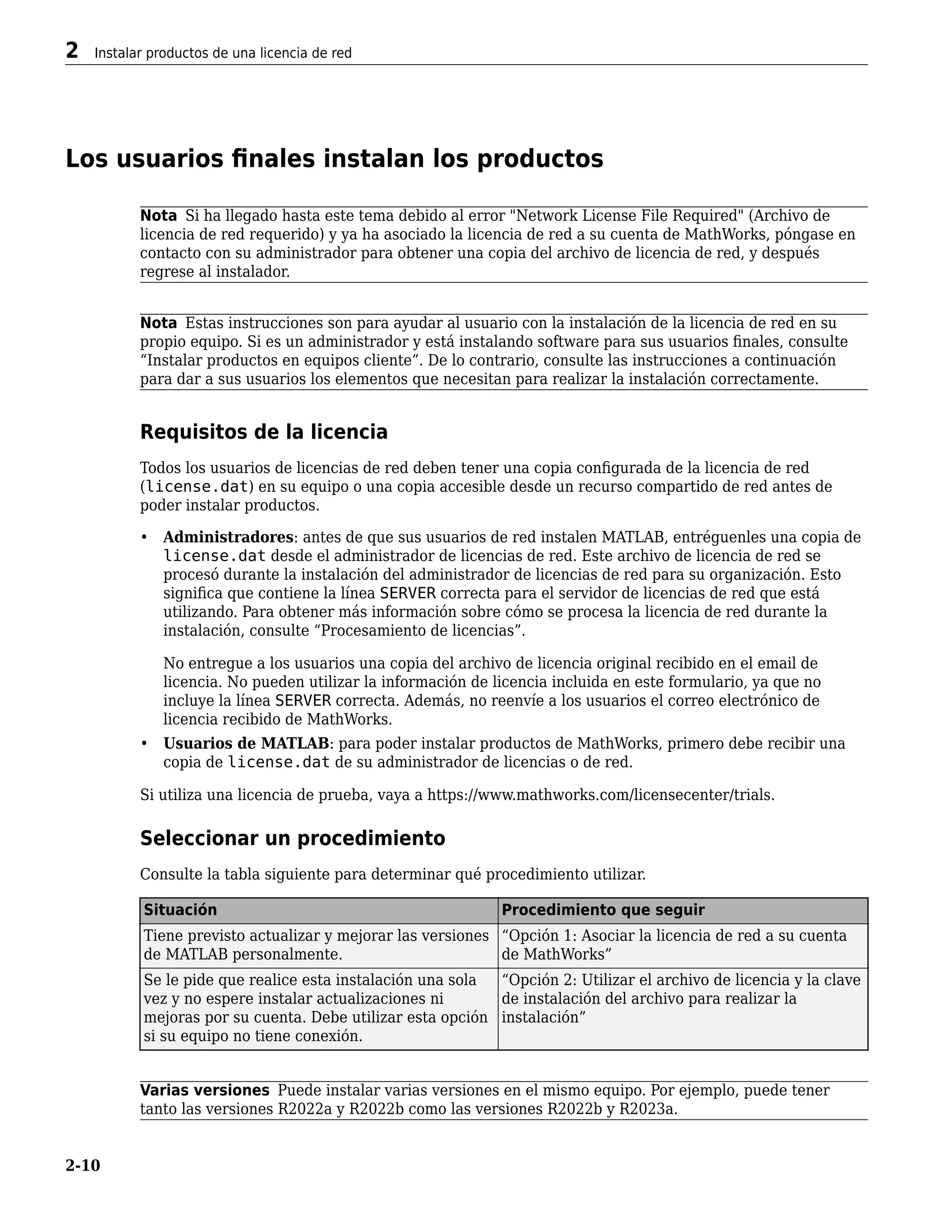 Los usuarios finales instalan los productos
Nota Si ha llegado hasta este tema debido al error "Network License File Required" (Archivo de
licencia de red requerido) y ya ha asociado la licencia de red a su cuenta de MathWorks, póngase en
contacto con su administrador para obtener una copia del archivo de licencia de red, y después
regrese al instalador.
Nota Estas instrucciones son para ayudar al usuario con la instalación de la licencia de red en su
propio equipo. Si es un administrador y está instalando software para sus usuarios finales, consulte
“Instalar productos en equipos cliente”. De lo contrario, consulte las instrucciones a continuación
para dar a sus usuarios los elementos que necesitan para realizar la instalación correctamente.
Requisitos de la licencia
Todos los usuarios de licencias de red deben tener una copia configurada de la licencia de red
(license.dat) en su equipo o una copia accesible desde un recurso compartido de red antes de
poder instalar productos.
• Administradores: antes de que sus usuarios de red instalen MATLAB, entréguenles una copia de
license.dat desde el administrador de licencias de red. Este archivo de licencia de red se
procesó durante la instalación del administrador de licencias de red para su organización. Esto
significa que contiene la línea SERVER correcta para el servidor de licencias de red que está
utilizando. Para obtener más información sobre cómo se procesa la licencia de red durante la
instalación, consulte “Procesamiento de licencias”.
No entregue a los usuarios una copia del archivo de licencia original recibido en el email de
licencia. No pueden utilizar la información de licencia incluida en este formulario, ya que no
incluye la línea SERVER correcta. Además, no reenvíe a los usuarios el correo electrónico de
licencia recibido de MathWorks.
• Usuarios de MATLAB: para poder instalar productos de MathWorks, primero debe recibir una
copia de license.dat de su administrador de licencias o de red.
Si utiliza una licencia de prueba, vaya a https://www.mathworks.com/licensecenter/trials.
Seleccionar un procedimiento
Consulte la tabla siguiente para determinar qué procedimiento utilizar.
Situación Procedimiento que seguir
Tiene previsto actualizar y mejorar las versiones
de MATLAB personalmente.
“Opción 1: Asociar la licencia de red a su cuenta
de MathWorks”
Se le pide que realice esta instalación una sola
vez y no espere instalar actualizaciones ni
mejoras por su cuenta. Debe utilizar esta opción
si su equipo no tiene conexión.
“Opción 2: Utilizar el archivo de licencia y la clave
de instalación del archivo para realizar la
instalación”
Varias versiones Puede instalar varias versiones en el mismo equipo. Por ejemplo, puede tener
tanto las versiones R2022a y R2022b como las versiones R2022b y R2023a.
2 Instalar productos de una licencia de red
2-10
 