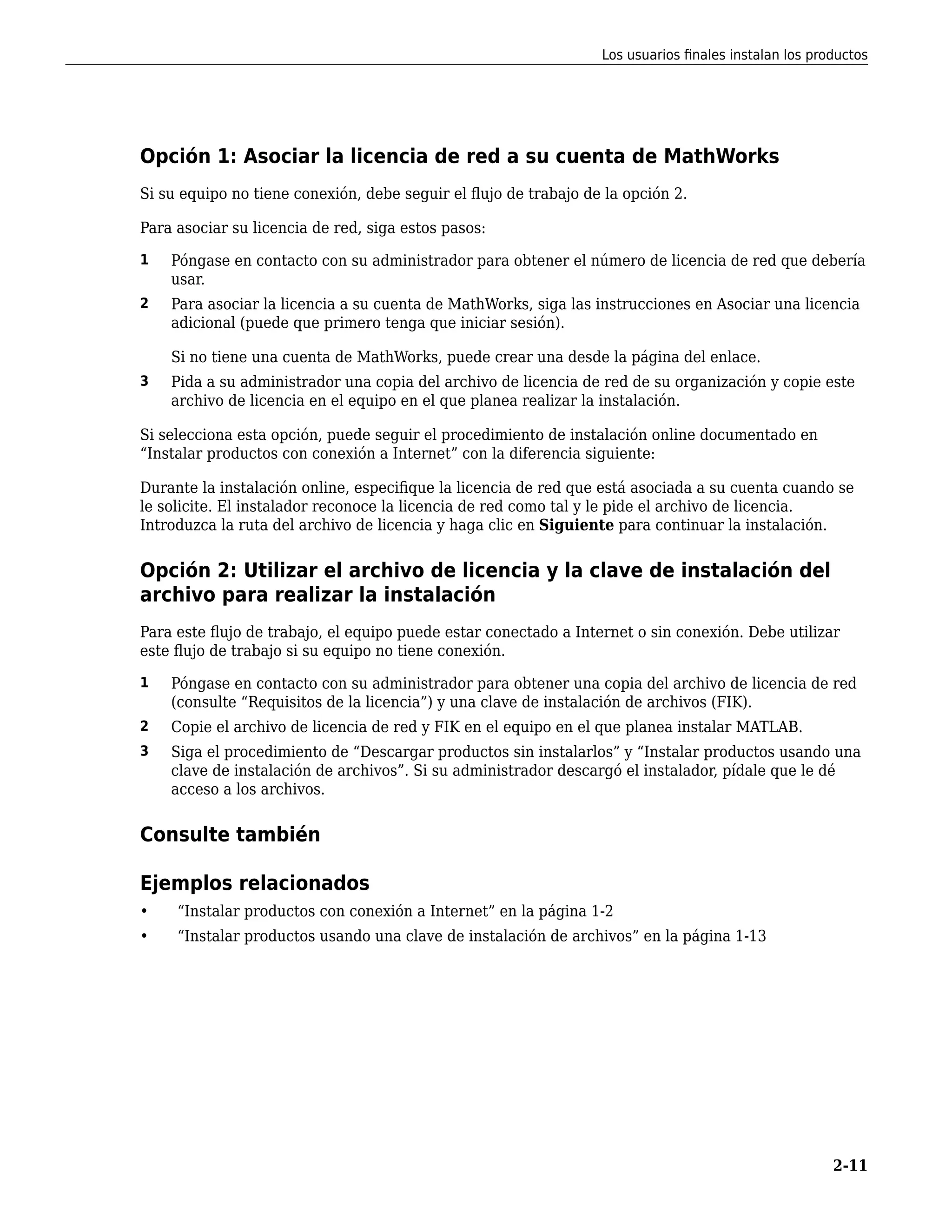 Opción 1: Asociar la licencia de red a su cuenta de MathWorks
Si su equipo no tiene conexión, debe seguir el flujo de trabajo de la opción 2.
Para asociar su licencia de red, siga estos pasos:
1 Póngase en contacto con su administrador para obtener el número de licencia de red que debería
usar.
2 Para asociar la licencia a su cuenta de MathWorks, siga las instrucciones en Asociar una licencia
adicional (puede que primero tenga que iniciar sesión).
Si no tiene una cuenta de MathWorks, puede crear una desde la página del enlace.
3 Pida a su administrador una copia del archivo de licencia de red de su organización y copie este
archivo de licencia en el equipo en el que planea realizar la instalación.
Si selecciona esta opción, puede seguir el procedimiento de instalación online documentado en
“Instalar productos con conexión a Internet” con la diferencia siguiente:
Durante la instalación online, especifique la licencia de red que está asociada a su cuenta cuando se
le solicite. El instalador reconoce la licencia de red como tal y le pide el archivo de licencia.
Introduzca la ruta del archivo de licencia y haga clic en Siguiente para continuar la instalación.
Opción 2: Utilizar el archivo de licencia y la clave de instalación del
archivo para realizar la instalación
Para este flujo de trabajo, el equipo puede estar conectado a Internet o sin conexión. Debe utilizar
este flujo de trabajo si su equipo no tiene conexión.
1 Póngase en contacto con su administrador para obtener una copia del archivo de licencia de red
(consulte “Requisitos de la licencia”) y una clave de instalación de archivos (FIK).
2 Copie el archivo de licencia de red y FIK en el equipo en el que planea instalar MATLAB.
3 Siga el procedimiento de “Descargar productos sin instalarlos” y “Instalar productos usando una
clave de instalación de archivos”. Si su administrador descargó el instalador, pídale que le dé
acceso a los archivos.
Consulte también
Ejemplos relacionados
• “Instalar productos con conexión a Internet” en la página 1-2
• “Instalar productos usando una clave de instalación de archivos” en la página 1-13
Los usuarios finales instalan los productos
2-11
 