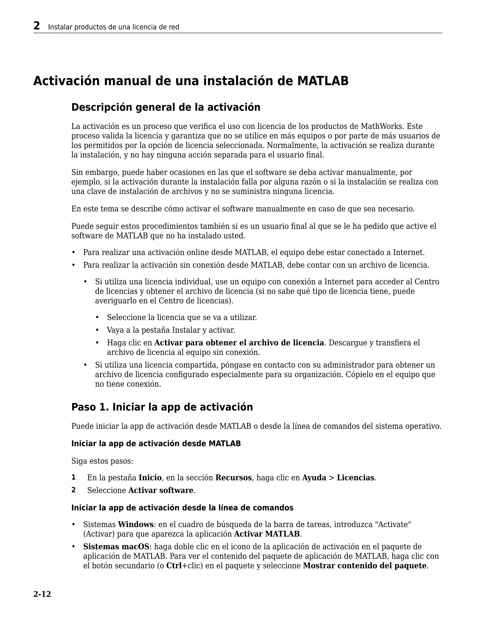 Activación manual de una instalación de MATLAB
Descripción general de la activación
La activación es un proceso que verifica el uso con licencia de los productos de MathWorks. Este
proceso valida la licencia y garantiza que no se utilice en más equipos o por parte de más usuarios de
los permitidos por la opción de licencia seleccionada. Normalmente, la activación se realiza durante
la instalación, y no hay ninguna acción separada para el usuario final.
Sin embargo, puede haber ocasiones en las que el software se deba activar manualmente, por
ejemplo, si la activación durante la instalación falla por alguna razón o si la instalación se realiza con
una clave de instalación de archivos y no se suministra ninguna licencia.
En este tema se describe cómo activar el software manualmente en caso de que sea necesario.
Puede seguir estos procedimientos también si es un usuario final al que se le ha pedido que active el
software de MATLAB que no ha instalado usted.
• Para realizar una activación online desde MATLAB, el equipo debe estar conectado a Internet.
• Para realizar la activación sin conexión desde MATLAB, debe contar con un archivo de licencia.
• Si utiliza una licencia individual, use un equipo con conexión a Internet para acceder al Centro
de licencias y obtener el archivo de licencia (si no sabe qué tipo de licencia tiene, puede
averiguarlo en el Centro de licencias).
• Seleccione la licencia que se va a utilizar.
• Vaya a la pestaña Instalar y activar.
• Haga clic en Activar para obtener el archivo de licencia. Descargue y transfiera el
archivo de licencia al equipo sin conexión.
• Si utiliza una licencia compartida, póngase en contacto con su administrador para obtener un
archivo de licencia configurado especialmente para su organización. Cópielo en el equipo que
no tiene conexión.
Paso 1. Iniciar la app de activación
Puede iniciar la app de activación desde MATLAB o desde la línea de comandos del sistema operativo.
Iniciar la app de activación desde MATLAB
Siga estos pasos:
1 En la pestaña Inicio, en la sección Recursos, haga clic en Ayuda > Licencias.
2 Seleccione Activar software.
Iniciar la app de activación desde la línea de comandos
• Sistemas Windows: en el cuadro de búsqueda de la barra de tareas, introduzca "Activate"
(Activar) para que aparezca la aplicación Activar MATLAB.
• Sistemas macOS: haga doble clic en el icono de la aplicación de activación en el paquete de
aplicación de MATLAB. Para ver el contenido del paquete de aplicación de MATLAB, haga clic con
el botón secundario (o Ctrl+clic) en el paquete y seleccione Mostrar contenido del paquete.
2 Instalar productos de una licencia de red
2-12
 