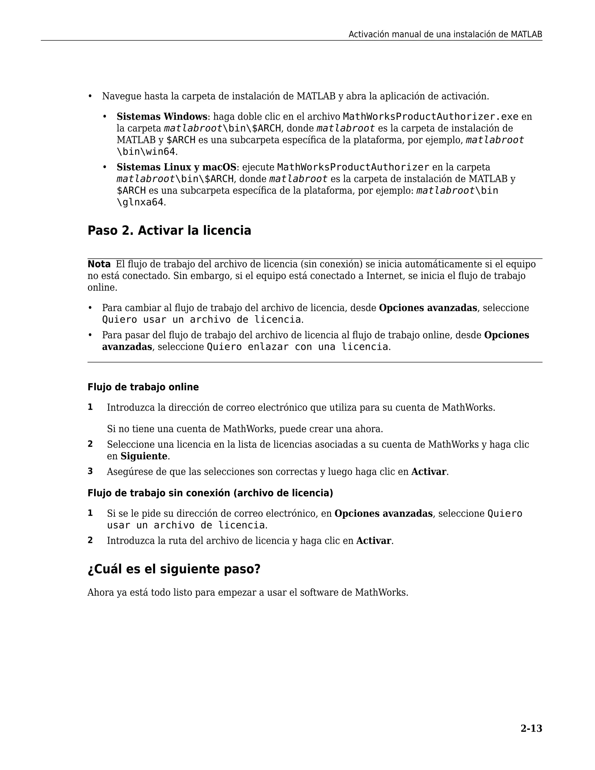 • Navegue hasta la carpeta de instalación de MATLAB y abra la aplicación de activación.
• Sistemas Windows: haga doble clic en el archivo MathWorksProductAuthorizer.exe en
la carpeta matlabrootbin$ARCH, donde matlabroot es la carpeta de instalación de
MATLAB y $ARCH es una subcarpeta específica de la plataforma, por ejemplo, matlabroot
binwin64.
• Sistemas Linux y macOS: ejecute MathWorksProductAuthorizer en la carpeta
matlabrootbin$ARCH, donde matlabroot es la carpeta de instalación de MATLAB y
$ARCH es una subcarpeta específica de la plataforma, por ejemplo: matlabrootbin
glnxa64.
Paso 2. Activar la licencia
Nota El flujo de trabajo del archivo de licencia (sin conexión) se inicia automáticamente si el equipo
no está conectado. Sin embargo, si el equipo está conectado a Internet, se inicia el flujo de trabajo
online.
• Para cambiar al flujo de trabajo del archivo de licencia, desde Opciones avanzadas, seleccione
Quiero usar un archivo de licencia.
• Para pasar del flujo de trabajo del archivo de licencia al flujo de trabajo online, desde Opciones
avanzadas, seleccione Quiero enlazar con una licencia.
Flujo de trabajo online
1 Introduzca la dirección de correo electrónico que utiliza para su cuenta de MathWorks.
Si no tiene una cuenta de MathWorks, puede crear una ahora.
2 Seleccione una licencia en la lista de licencias asociadas a su cuenta de MathWorks y haga clic
en Siguiente.
3 Asegúrese de que las selecciones son correctas y luego haga clic en Activar.
Flujo de trabajo sin conexión (archivo de licencia)
1 Si se le pide su dirección de correo electrónico, en Opciones avanzadas, seleccione Quiero
usar un archivo de licencia.
2 Introduzca la ruta del archivo de licencia y haga clic en Activar.
¿Cuál es el siguiente paso?
Ahora ya está todo listo para empezar a usar el software de MathWorks.
Activación manual de una instalación de MATLAB
2-13
 