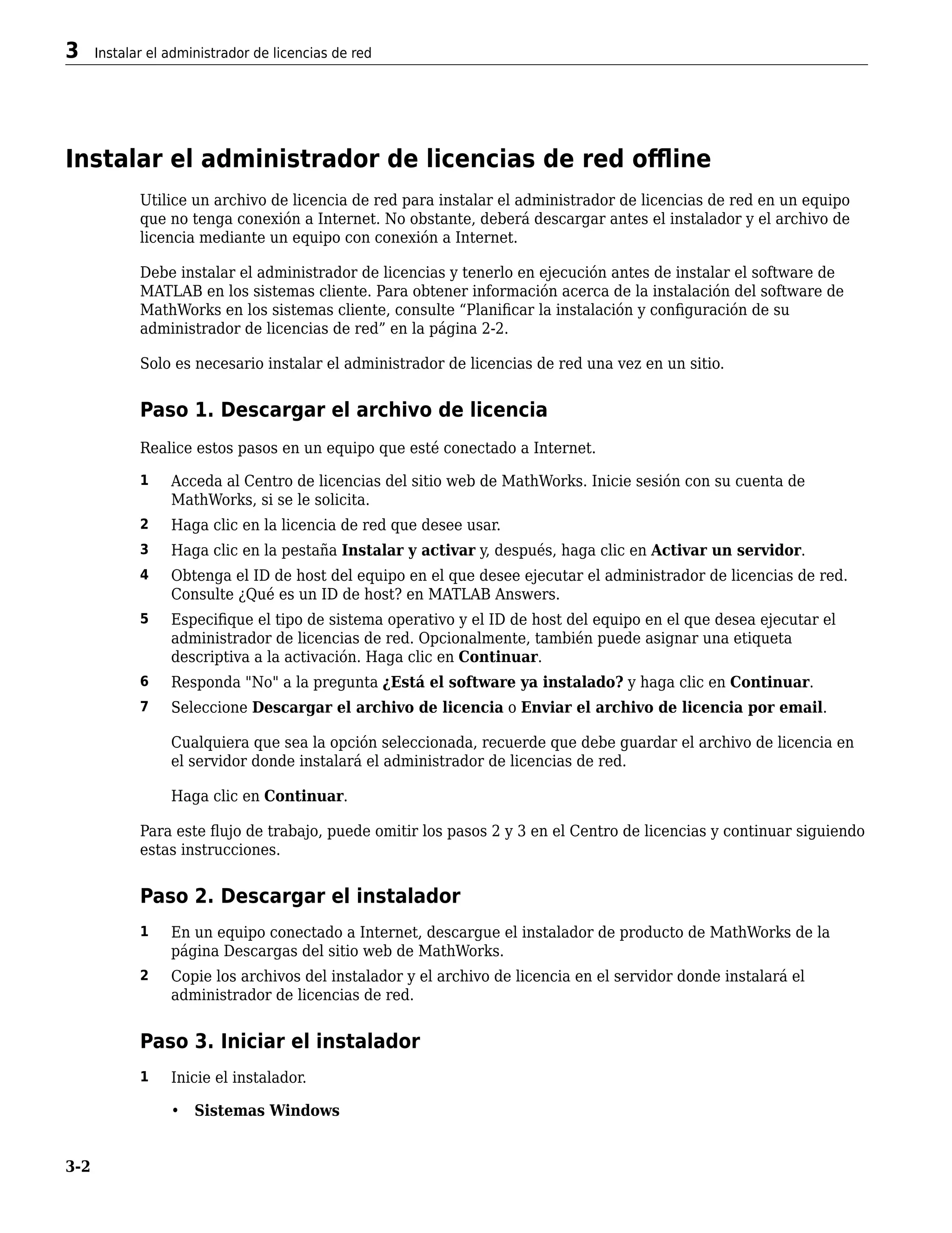 Instalar el administrador de licencias de red offline
Utilice un archivo de licencia de red para instalar el administrador de licencias de red en un equipo
que no tenga conexión a Internet. No obstante, deberá descargar antes el instalador y el archivo de
licencia mediante un equipo con conexión a Internet.
Debe instalar el administrador de licencias y tenerlo en ejecución antes de instalar el software de
MATLAB en los sistemas cliente. Para obtener información acerca de la instalación del software de
MathWorks en los sistemas cliente, consulte “Planificar la instalación y configuración de su
administrador de licencias de red” en la página 2-2.
Solo es necesario instalar el administrador de licencias de red una vez en un sitio.
Paso 1. Descargar el archivo de licencia
Realice estos pasos en un equipo que esté conectado a Internet.
1 Acceda al Centro de licencias del sitio web de MathWorks. Inicie sesión con su cuenta de
MathWorks, si se le solicita.
2 Haga clic en la licencia de red que desee usar.
3 Haga clic en la pestaña Instalar y activar y, después, haga clic en Activar un servidor.
4 Obtenga el ID de host del equipo en el que desee ejecutar el administrador de licencias de red.
Consulte ¿Qué es un ID de host? en MATLAB Answers.
5 Especifique el tipo de sistema operativo y el ID de host del equipo en el que desea ejecutar el
administrador de licencias de red. Opcionalmente, también puede asignar una etiqueta
descriptiva a la activación. Haga clic en Continuar.
6 Responda "No" a la pregunta ¿Está el software ya instalado? y haga clic en Continuar.
7 Seleccione Descargar el archivo de licencia o Enviar el archivo de licencia por email.
Cualquiera que sea la opción seleccionada, recuerde que debe guardar el archivo de licencia en
el servidor donde instalará el administrador de licencias de red.
Haga clic en Continuar.
Para este flujo de trabajo, puede omitir los pasos 2 y 3 en el Centro de licencias y continuar siguiendo
estas instrucciones.
Paso 2. Descargar el instalador
1 En un equipo conectado a Internet, descargue el instalador de producto de MathWorks de la
página Descargas del sitio web de MathWorks.
2 Copie los archivos del instalador y el archivo de licencia en el servidor donde instalará el
administrador de licencias de red.
Paso 3. Iniciar el instalador
1 Inicie el instalador.
• Sistemas Windows
3 Instalar el administrador de licencias de red
3-2
 