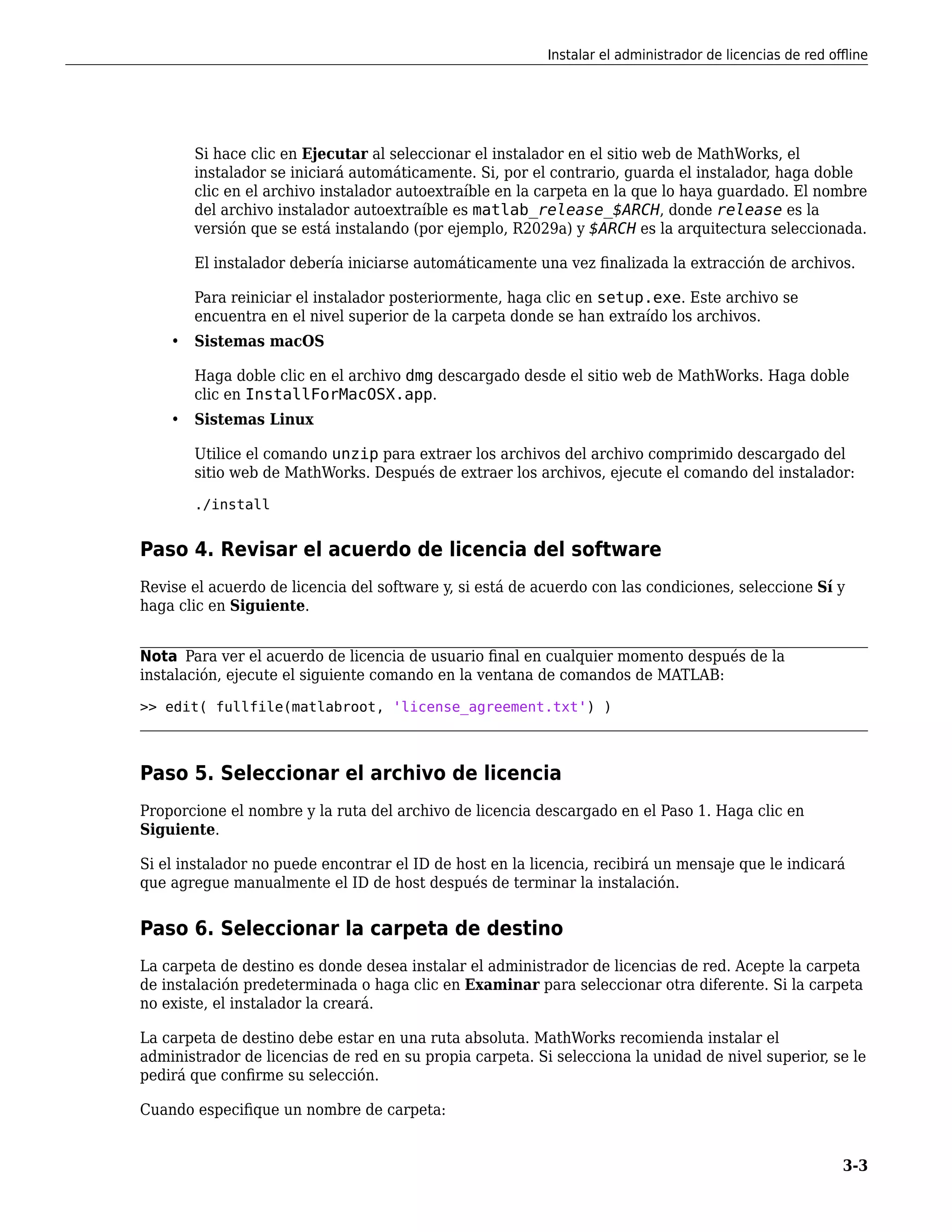 Si hace clic en Ejecutar al seleccionar el instalador en el sitio web de MathWorks, el
instalador se iniciará automáticamente. Si, por el contrario, guarda el instalador, haga doble
clic en el archivo instalador autoextraíble en la carpeta en la que lo haya guardado. El nombre
del archivo instalador autoextraíble es matlab_release_$ARCH, donde release es la
versión que se está instalando (por ejemplo, R2029a) y $ARCH es la arquitectura seleccionada.
El instalador debería iniciarse automáticamente una vez finalizada la extracción de archivos.
Para reiniciar el instalador posteriormente, haga clic en setup.exe. Este archivo se
encuentra en el nivel superior de la carpeta donde se han extraído los archivos.
• Sistemas macOS
Haga doble clic en el archivo dmg descargado desde el sitio web de MathWorks. Haga doble
clic en InstallForMacOSX.app.
• Sistemas Linux
Utilice el comando unzip para extraer los archivos del archivo comprimido descargado del
sitio web de MathWorks. Después de extraer los archivos, ejecute el comando del instalador:
./install
Paso 4. Revisar el acuerdo de licencia del software
Revise el acuerdo de licencia del software y, si está de acuerdo con las condiciones, seleccione Sí y
haga clic en Siguiente.
Nota Para ver el acuerdo de licencia de usuario final en cualquier momento después de la
instalación, ejecute el siguiente comando en la ventana de comandos de MATLAB:
>> edit( fullfile(matlabroot, 'license_agreement.txt') )
Paso 5. Seleccionar el archivo de licencia
Proporcione el nombre y la ruta del archivo de licencia descargado en el Paso 1. Haga clic en
Siguiente.
Si el instalador no puede encontrar el ID de host en la licencia, recibirá un mensaje que le indicará
que agregue manualmente el ID de host después de terminar la instalación.
Paso 6. Seleccionar la carpeta de destino
La carpeta de destino es donde desea instalar el administrador de licencias de red. Acepte la carpeta
de instalación predeterminada o haga clic en Examinar para seleccionar otra diferente. Si la carpeta
no existe, el instalador la creará.
La carpeta de destino debe estar en una ruta absoluta. MathWorks recomienda instalar el
administrador de licencias de red en su propia carpeta. Si selecciona la unidad de nivel superior, se le
pedirá que confirme su selección.
Cuando especifique un nombre de carpeta:
Instalar el administrador de licencias de red offline
3-3
 