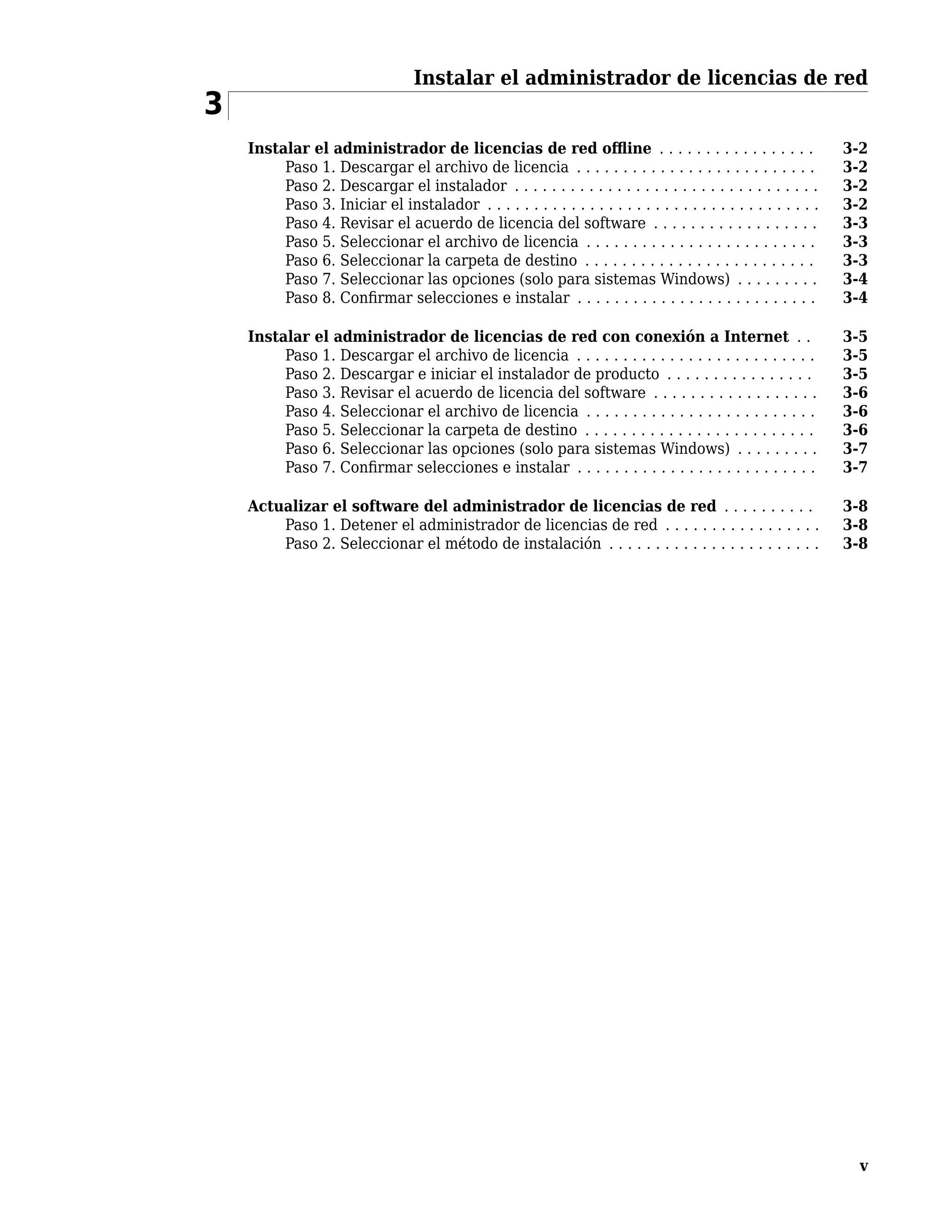 Instalar el administrador de licencias de red
3
Instalar el administrador de licencias de red offline . . . . . . . . . . . . . . . . . 3-2
Paso 1. Descargar el archivo de licencia . . . . . . . . . . . . . . . . . . . . . . . . . . 3-2
Paso 2. Descargar el instalador . . . . . . . . . . . . . . . . . . . . . . . . . . . . . . . . . 3-2
Paso 3. Iniciar el instalador . . . . . . . . . . . . . . . . . . . . . . . . . . . . . . . . . . . . 3-2
Paso 4. Revisar el acuerdo de licencia del software . . . . . . . . . . . . . . . . . . 3-3
Paso 5. Seleccionar el archivo de licencia . . . . . . . . . . . . . . . . . . . . . . . . . 3-3
Paso 6. Seleccionar la carpeta de destino . . . . . . . . . . . . . . . . . . . . . . . . . 3-3
Paso 7. Seleccionar las opciones (solo para sistemas Windows) . . . . . . . . . 3-4
Paso 8. Confirmar selecciones e instalar . . . . . . . . . . . . . . . . . . . . . . . . . . 3-4
Instalar el administrador de licencias de red con conexión a Internet . . 3-5
Paso 1. Descargar el archivo de licencia . . . . . . . . . . . . . . . . . . . . . . . . . . 3-5
Paso 2. Descargar e iniciar el instalador de producto . . . . . . . . . . . . . . . . 3-5
Paso 3. Revisar el acuerdo de licencia del software . . . . . . . . . . . . . . . . . . 3-6
Paso 4. Seleccionar el archivo de licencia . . . . . . . . . . . . . . . . . . . . . . . . . 3-6
Paso 5. Seleccionar la carpeta de destino . . . . . . . . . . . . . . . . . . . . . . . . . 3-6
Paso 6. Seleccionar las opciones (solo para sistemas Windows) . . . . . . . . . 3-7
Paso 7. Confirmar selecciones e instalar . . . . . . . . . . . . . . . . . . . . . . . . . . 3-7
Actualizar el software del administrador de licencias de red . . . . . . . . . . 3-8
Paso 1. Detener el administrador de licencias de red . . . . . . . . . . . . . . . . . 3-8
Paso 2. Seleccionar el método de instalación . . . . . . . . . . . . . . . . . . . . . . . 3-8
v
 