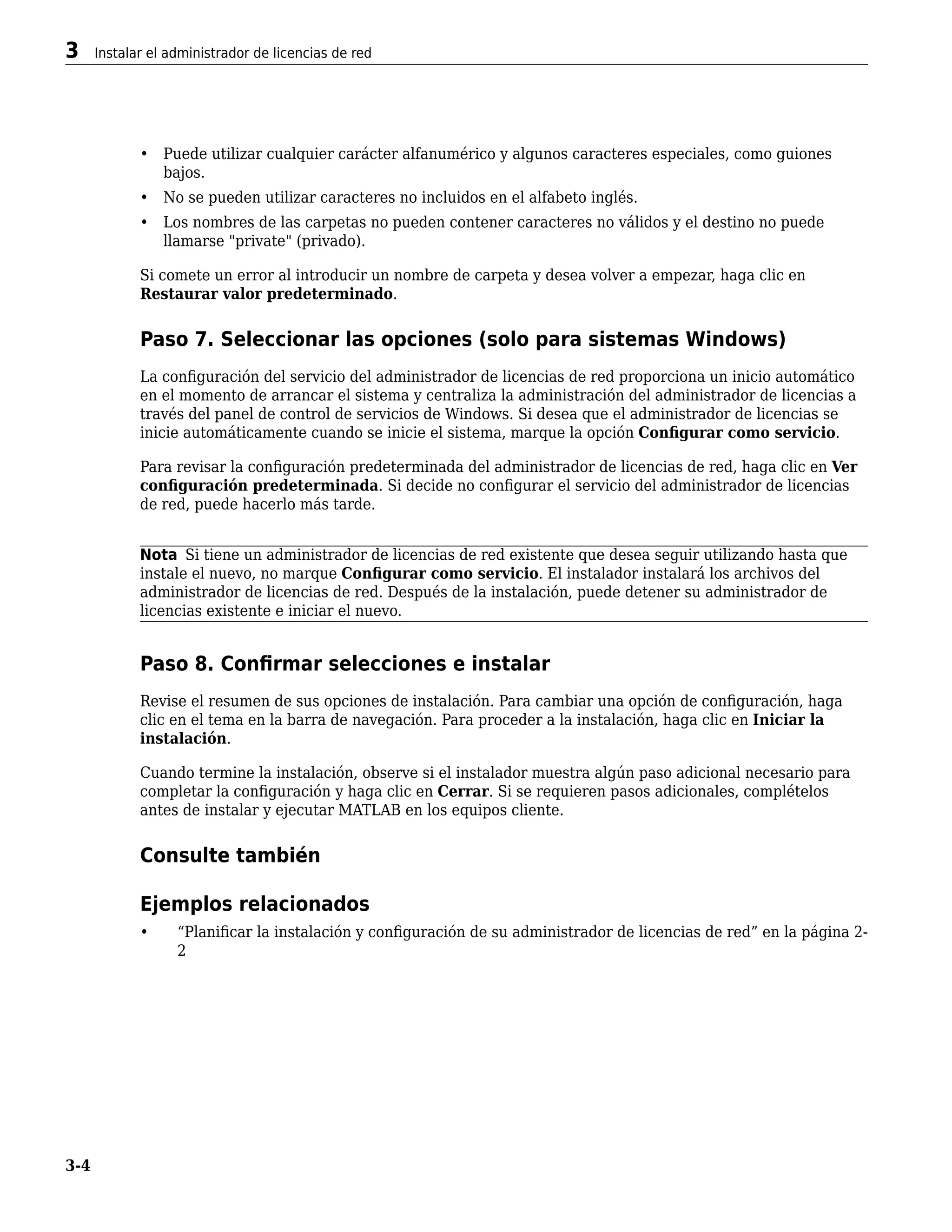 • Puede utilizar cualquier carácter alfanumérico y algunos caracteres especiales, como guiones
bajos.
• No se pueden utilizar caracteres no incluidos en el alfabeto inglés.
• Los nombres de las carpetas no pueden contener caracteres no válidos y el destino no puede
llamarse "private" (privado).
Si comete un error al introducir un nombre de carpeta y desea volver a empezar, haga clic en
Restaurar valor predeterminado.
Paso 7. Seleccionar las opciones (solo para sistemas Windows)
La configuración del servicio del administrador de licencias de red proporciona un inicio automático
en el momento de arrancar el sistema y centraliza la administración del administrador de licencias a
través del panel de control de servicios de Windows. Si desea que el administrador de licencias se
inicie automáticamente cuando se inicie el sistema, marque la opción Configurar como servicio.
Para revisar la configuración predeterminada del administrador de licencias de red, haga clic en Ver
configuración predeterminada. Si decide no configurar el servicio del administrador de licencias
de red, puede hacerlo más tarde.
Nota Si tiene un administrador de licencias de red existente que desea seguir utilizando hasta que
instale el nuevo, no marque Configurar como servicio. El instalador instalará los archivos del
administrador de licencias de red. Después de la instalación, puede detener su administrador de
licencias existente e iniciar el nuevo.
Paso 8. Confirmar selecciones e instalar
Revise el resumen de sus opciones de instalación. Para cambiar una opción de configuración, haga
clic en el tema en la barra de navegación. Para proceder a la instalación, haga clic en Iniciar la
instalación.
Cuando termine la instalación, observe si el instalador muestra algún paso adicional necesario para
completar la configuración y haga clic en Cerrar. Si se requieren pasos adicionales, complételos
antes de instalar y ejecutar MATLAB en los equipos cliente.
Consulte también
Ejemplos relacionados
• “Planificar la instalación y configuración de su administrador de licencias de red” en la página 2-
2
3 Instalar el administrador de licencias de red
3-4
 