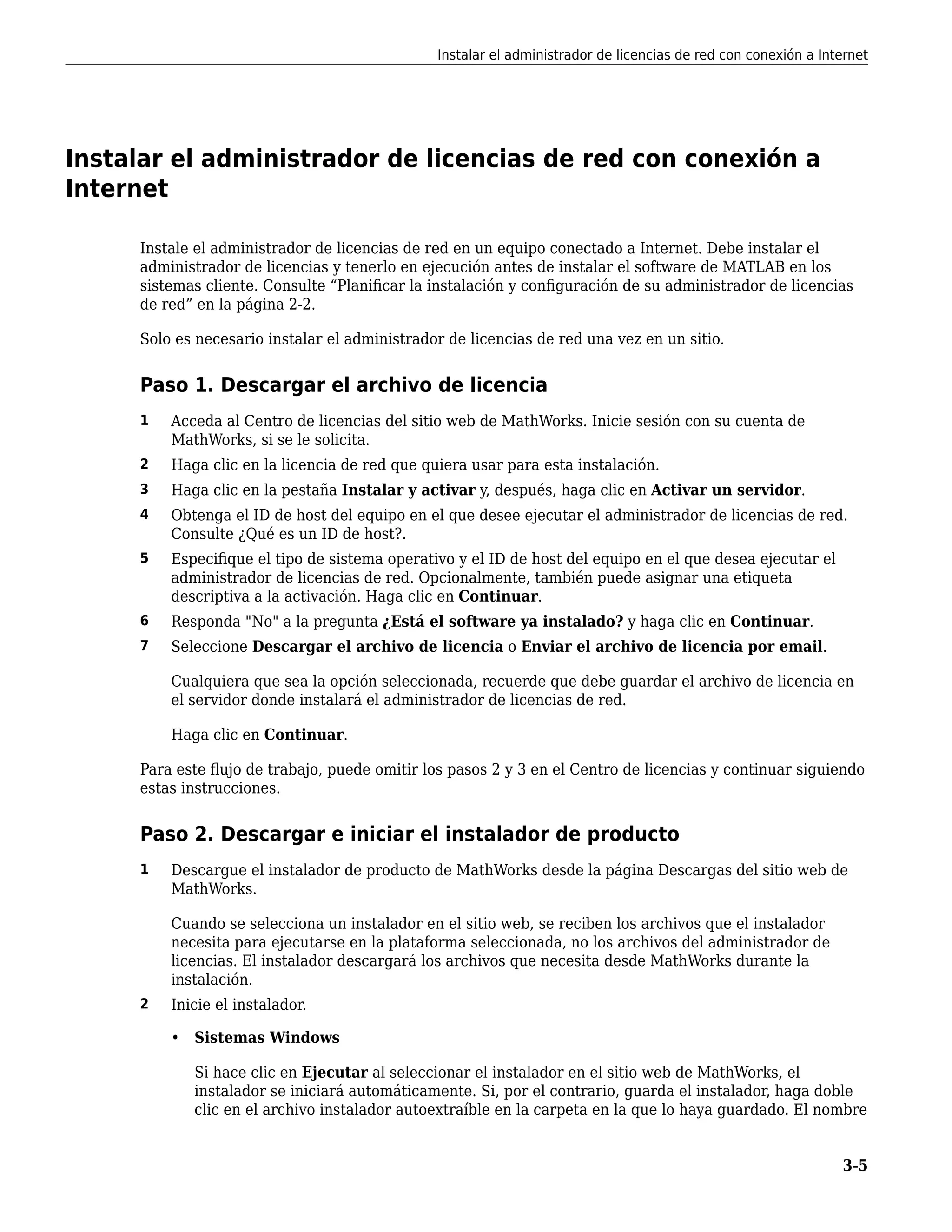 Instalar el administrador de licencias de red con conexión a
Internet
Instale el administrador de licencias de red en un equipo conectado a Internet. Debe instalar el
administrador de licencias y tenerlo en ejecución antes de instalar el software de MATLAB en los
sistemas cliente. Consulte “Planificar la instalación y configuración de su administrador de licencias
de red” en la página 2-2.
Solo es necesario instalar el administrador de licencias de red una vez en un sitio.
Paso 1. Descargar el archivo de licencia
1 Acceda al Centro de licencias del sitio web de MathWorks. Inicie sesión con su cuenta de
MathWorks, si se le solicita.
2 Haga clic en la licencia de red que quiera usar para esta instalación.
3 Haga clic en la pestaña Instalar y activar y, después, haga clic en Activar un servidor.
4 Obtenga el ID de host del equipo en el que desee ejecutar el administrador de licencias de red.
Consulte ¿Qué es un ID de host?.
5 Especifique el tipo de sistema operativo y el ID de host del equipo en el que desea ejecutar el
administrador de licencias de red. Opcionalmente, también puede asignar una etiqueta
descriptiva a la activación. Haga clic en Continuar.
6 Responda "No" a la pregunta ¿Está el software ya instalado? y haga clic en Continuar.
7 Seleccione Descargar el archivo de licencia o Enviar el archivo de licencia por email.
Cualquiera que sea la opción seleccionada, recuerde que debe guardar el archivo de licencia en
el servidor donde instalará el administrador de licencias de red.
Haga clic en Continuar.
Para este flujo de trabajo, puede omitir los pasos 2 y 3 en el Centro de licencias y continuar siguiendo
estas instrucciones.
Paso 2. Descargar e iniciar el instalador de producto
1 Descargue el instalador de producto de MathWorks desde la página Descargas del sitio web de
MathWorks.
Cuando se selecciona un instalador en el sitio web, se reciben los archivos que el instalador
necesita para ejecutarse en la plataforma seleccionada, no los archivos del administrador de
licencias. El instalador descargará los archivos que necesita desde MathWorks durante la
instalación.
2 Inicie el instalador.
• Sistemas Windows
Si hace clic en Ejecutar al seleccionar el instalador en el sitio web de MathWorks, el
instalador se iniciará automáticamente. Si, por el contrario, guarda el instalador, haga doble
clic en el archivo instalador autoextraíble en la carpeta en la que lo haya guardado. El nombre
Instalar el administrador de licencias de red con conexión a Internet
3-5
 