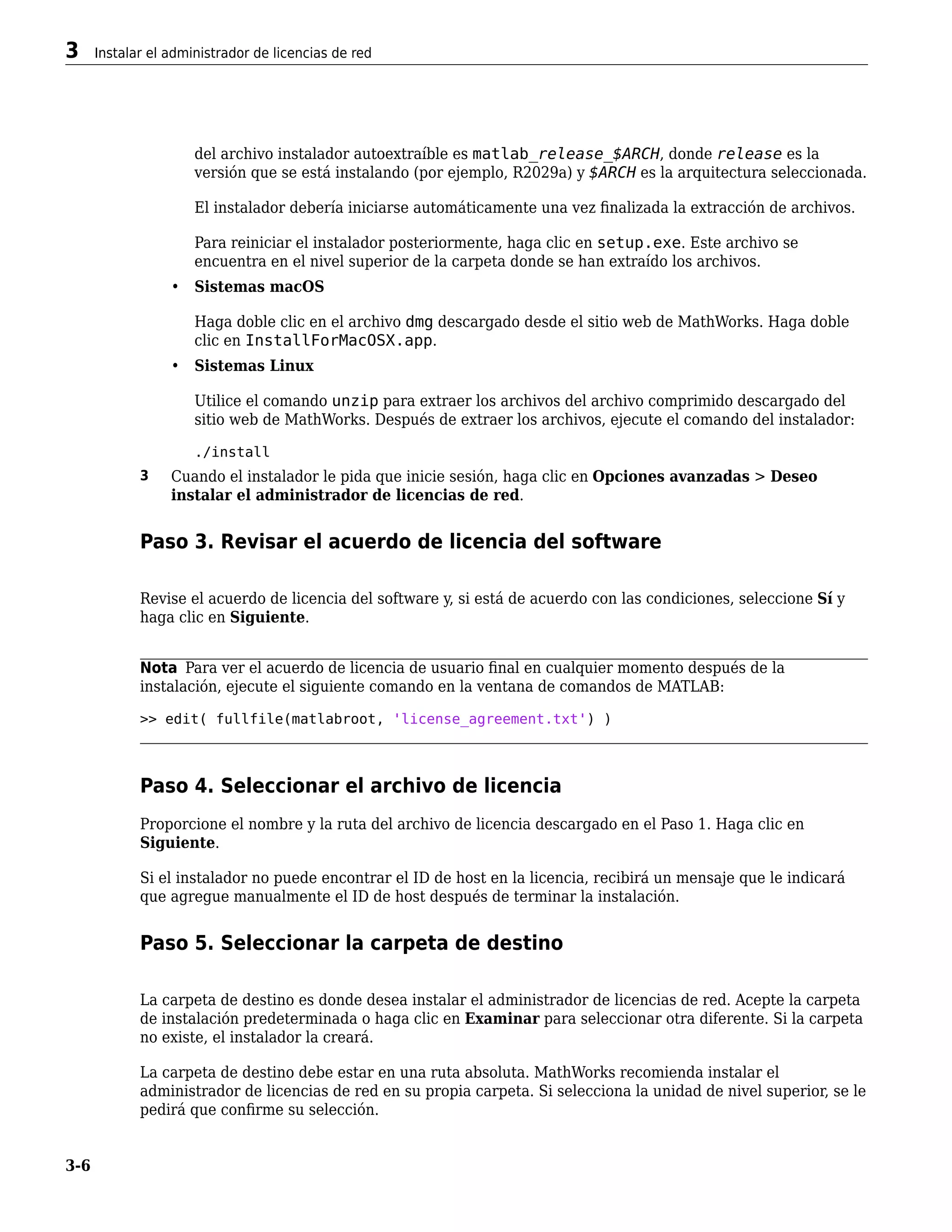 del archivo instalador autoextraíble es matlab_release_$ARCH, donde release es la
versión que se está instalando (por ejemplo, R2029a) y $ARCH es la arquitectura seleccionada.
El instalador debería iniciarse automáticamente una vez finalizada la extracción de archivos.
Para reiniciar el instalador posteriormente, haga clic en setup.exe. Este archivo se
encuentra en el nivel superior de la carpeta donde se han extraído los archivos.
• Sistemas macOS
Haga doble clic en el archivo dmg descargado desde el sitio web de MathWorks. Haga doble
clic en InstallForMacOSX.app.
• Sistemas Linux
Utilice el comando unzip para extraer los archivos del archivo comprimido descargado del
sitio web de MathWorks. Después de extraer los archivos, ejecute el comando del instalador:
./install
3 Cuando el instalador le pida que inicie sesión, haga clic en Opciones avanzadas > Deseo
instalar el administrador de licencias de red.
Paso 3. Revisar el acuerdo de licencia del software
Revise el acuerdo de licencia del software y, si está de acuerdo con las condiciones, seleccione Sí y
haga clic en Siguiente.
Nota Para ver el acuerdo de licencia de usuario final en cualquier momento después de la
instalación, ejecute el siguiente comando en la ventana de comandos de MATLAB:
>> edit( fullfile(matlabroot, 'license_agreement.txt') )
Paso 4. Seleccionar el archivo de licencia
Proporcione el nombre y la ruta del archivo de licencia descargado en el Paso 1. Haga clic en
Siguiente.
Si el instalador no puede encontrar el ID de host en la licencia, recibirá un mensaje que le indicará
que agregue manualmente el ID de host después de terminar la instalación.
Paso 5. Seleccionar la carpeta de destino
La carpeta de destino es donde desea instalar el administrador de licencias de red. Acepte la carpeta
de instalación predeterminada o haga clic en Examinar para seleccionar otra diferente. Si la carpeta
no existe, el instalador la creará.
La carpeta de destino debe estar en una ruta absoluta. MathWorks recomienda instalar el
administrador de licencias de red en su propia carpeta. Si selecciona la unidad de nivel superior, se le
pedirá que confirme su selección.
3 Instalar el administrador de licencias de red
3-6
 