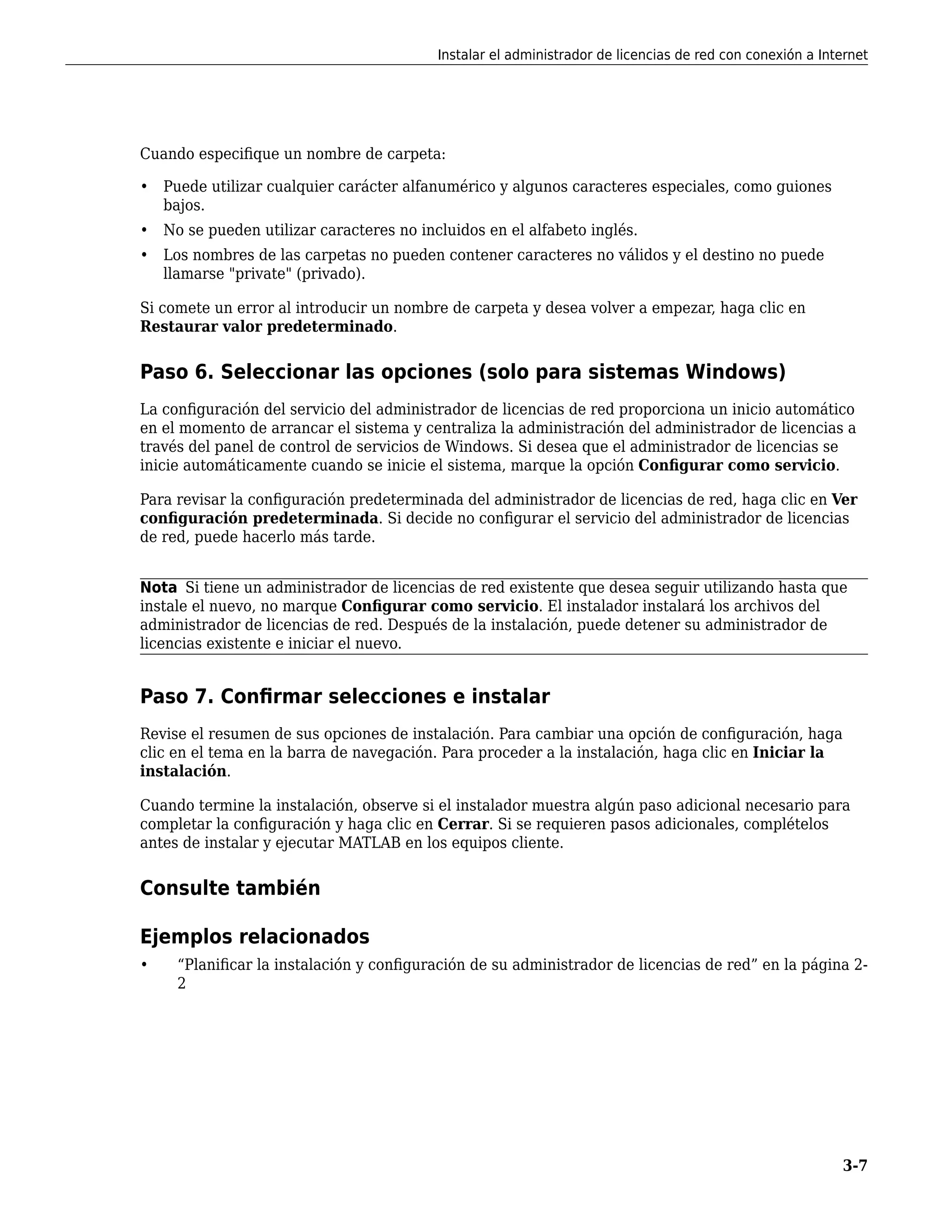 Cuando especifique un nombre de carpeta:
• Puede utilizar cualquier carácter alfanumérico y algunos caracteres especiales, como guiones
bajos.
• No se pueden utilizar caracteres no incluidos en el alfabeto inglés.
• Los nombres de las carpetas no pueden contener caracteres no válidos y el destino no puede
llamarse "private" (privado).
Si comete un error al introducir un nombre de carpeta y desea volver a empezar, haga clic en
Restaurar valor predeterminado.
Paso 6. Seleccionar las opciones (solo para sistemas Windows)
La configuración del servicio del administrador de licencias de red proporciona un inicio automático
en el momento de arrancar el sistema y centraliza la administración del administrador de licencias a
través del panel de control de servicios de Windows. Si desea que el administrador de licencias se
inicie automáticamente cuando se inicie el sistema, marque la opción Configurar como servicio.
Para revisar la configuración predeterminada del administrador de licencias de red, haga clic en Ver
configuración predeterminada. Si decide no configurar el servicio del administrador de licencias
de red, puede hacerlo más tarde.
Nota Si tiene un administrador de licencias de red existente que desea seguir utilizando hasta que
instale el nuevo, no marque Configurar como servicio. El instalador instalará los archivos del
administrador de licencias de red. Después de la instalación, puede detener su administrador de
licencias existente e iniciar el nuevo.
Paso 7. Confirmar selecciones e instalar
Revise el resumen de sus opciones de instalación. Para cambiar una opción de configuración, haga
clic en el tema en la barra de navegación. Para proceder a la instalación, haga clic en Iniciar la
instalación.
Cuando termine la instalación, observe si el instalador muestra algún paso adicional necesario para
completar la configuración y haga clic en Cerrar. Si se requieren pasos adicionales, complételos
antes de instalar y ejecutar MATLAB en los equipos cliente.
Consulte también
Ejemplos relacionados
• “Planificar la instalación y configuración de su administrador de licencias de red” en la página 2-
2
Instalar el administrador de licencias de red con conexión a Internet
3-7
 