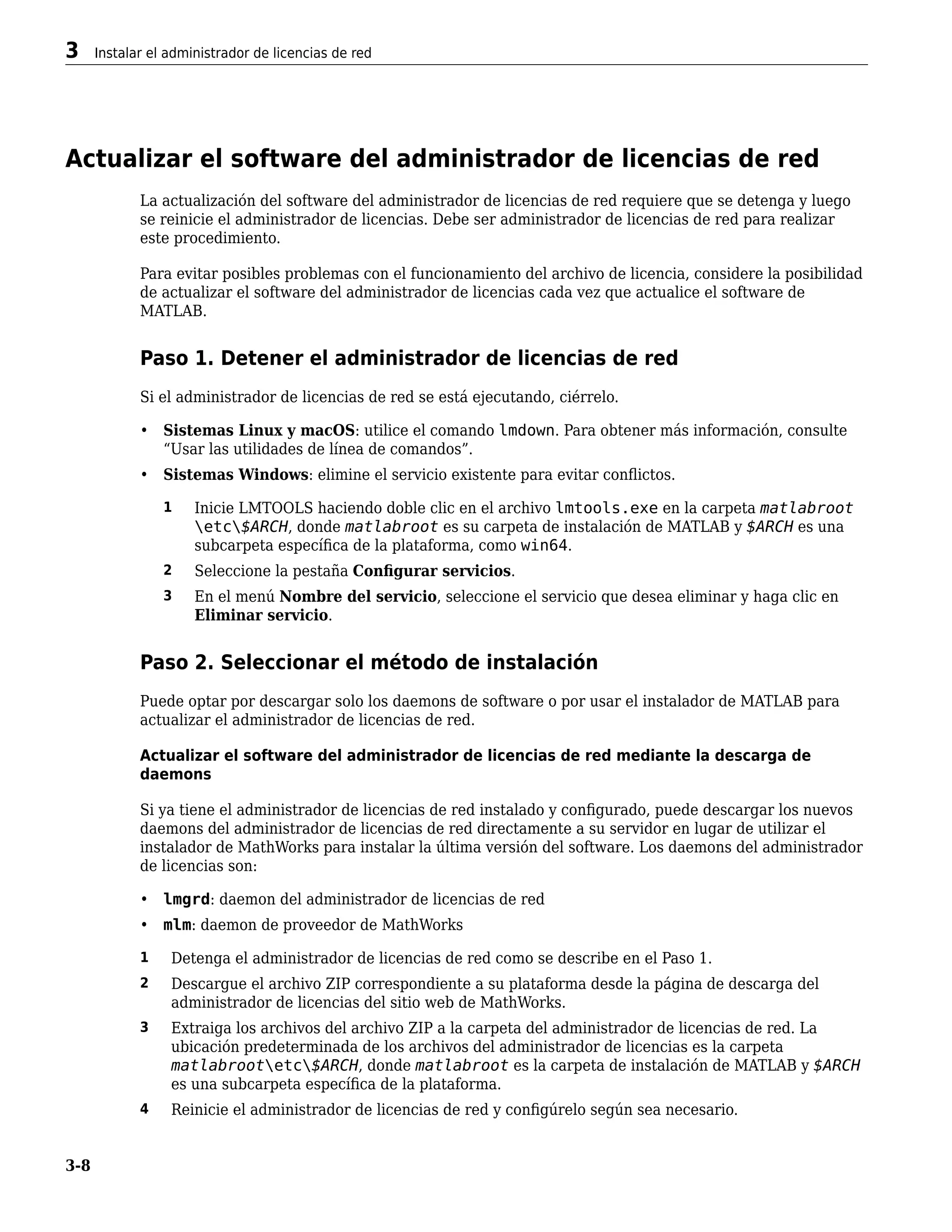 Actualizar el software del administrador de licencias de red
La actualización del software del administrador de licencias de red requiere que se detenga y luego
se reinicie el administrador de licencias. Debe ser administrador de licencias de red para realizar
este procedimiento.
Para evitar posibles problemas con el funcionamiento del archivo de licencia, considere la posibilidad
de actualizar el software del administrador de licencias cada vez que actualice el software de
MATLAB.
Paso 1. Detener el administrador de licencias de red
Si el administrador de licencias de red se está ejecutando, ciérrelo.
• Sistemas Linux y macOS: utilice el comando lmdown. Para obtener más información, consulte
“Usar las utilidades de línea de comandos”.
• Sistemas Windows: elimine el servicio existente para evitar conflictos.
1 Inicie LMTOOLS haciendo doble clic en el archivo lmtools.exe en la carpeta matlabroot
etc$ARCH, donde matlabroot es su carpeta de instalación de MATLAB y $ARCH es una
subcarpeta específica de la plataforma, como win64.
2 Seleccione la pestaña Configurar servicios.
3 En el menú Nombre del servicio, seleccione el servicio que desea eliminar y haga clic en
Eliminar servicio.
Paso 2. Seleccionar el método de instalación
Puede optar por descargar solo los daemons de software o por usar el instalador de MATLAB para
actualizar el administrador de licencias de red.
Actualizar el software del administrador de licencias de red mediante la descarga de
daemons
Si ya tiene el administrador de licencias de red instalado y configurado, puede descargar los nuevos
daemons del administrador de licencias de red directamente a su servidor en lugar de utilizar el
instalador de MathWorks para instalar la última versión del software. Los daemons del administrador
de licencias son:
• lmgrd: daemon del administrador de licencias de red
• mlm: daemon de proveedor de MathWorks
1 Detenga el administrador de licencias de red como se describe en el Paso 1.
2 Descargue el archivo ZIP correspondiente a su plataforma desde la página de descarga del
administrador de licencias del sitio web de MathWorks.
3 Extraiga los archivos del archivo ZIP a la carpeta del administrador de licencias de red. La
ubicación predeterminada de los archivos del administrador de licencias es la carpeta
matlabrootetc$ARCH, donde matlabroot es la carpeta de instalación de MATLAB y $ARCH
es una subcarpeta específica de la plataforma.
4 Reinicie el administrador de licencias de red y configúrelo según sea necesario.
3 Instalar el administrador de licencias de red
3-8
 