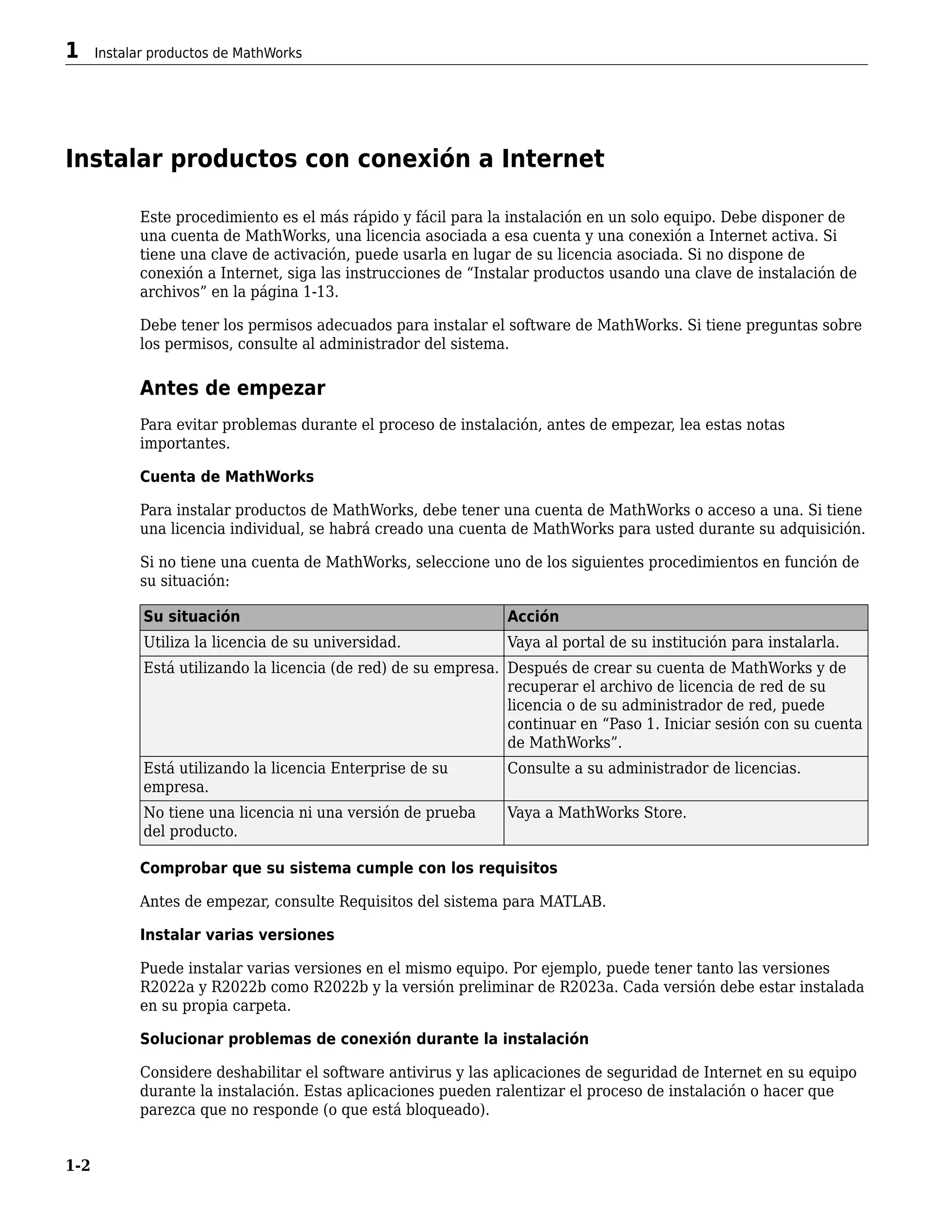 Instalar productos con conexión a Internet
Este procedimiento es el más rápido y fácil para la instalación en un solo equipo. Debe disponer de
una cuenta de MathWorks, una licencia asociada a esa cuenta y una conexión a Internet activa. Si
tiene una clave de activación, puede usarla en lugar de su licencia asociada. Si no dispone de
conexión a Internet, siga las instrucciones de “Instalar productos usando una clave de instalación de
archivos” en la página 1-13.
Debe tener los permisos adecuados para instalar el software de MathWorks. Si tiene preguntas sobre
los permisos, consulte al administrador del sistema.
Antes de empezar
Para evitar problemas durante el proceso de instalación, antes de empezar, lea estas notas
importantes.
Cuenta de MathWorks
Para instalar productos de MathWorks, debe tener una cuenta de MathWorks o acceso a una. Si tiene
una licencia individual, se habrá creado una cuenta de MathWorks para usted durante su adquisición.
Si no tiene una cuenta de MathWorks, seleccione uno de los siguientes procedimientos en función de
su situación:
Su situación Acción
Utiliza la licencia de su universidad. Vaya al portal de su institución para instalarla.
Está utilizando la licencia (de red) de su empresa. Después de crear su cuenta de MathWorks y de
recuperar el archivo de licencia de red de su
licencia o de su administrador de red, puede
continuar en “Paso 1. Iniciar sesión con su cuenta
de MathWorks”.
Está utilizando la licencia Enterprise de su
empresa.
Consulte a su administrador de licencias.
No tiene una licencia ni una versión de prueba
del producto.
Vaya a MathWorks Store.
Comprobar que su sistema cumple con los requisitos
Antes de empezar, consulte Requisitos del sistema para MATLAB.
Instalar varias versiones
Puede instalar varias versiones en el mismo equipo. Por ejemplo, puede tener tanto las versiones
R2022a y R2022b como R2022b y la versión preliminar de R2023a. Cada versión debe estar instalada
en su propia carpeta.
Solucionar problemas de conexión durante la instalación
Considere deshabilitar el software antivirus y las aplicaciones de seguridad de Internet en su equipo
durante la instalación. Estas aplicaciones pueden ralentizar el proceso de instalación o hacer que
parezca que no responde (o que está bloqueado).
1 Instalar productos de MathWorks
1-2
 