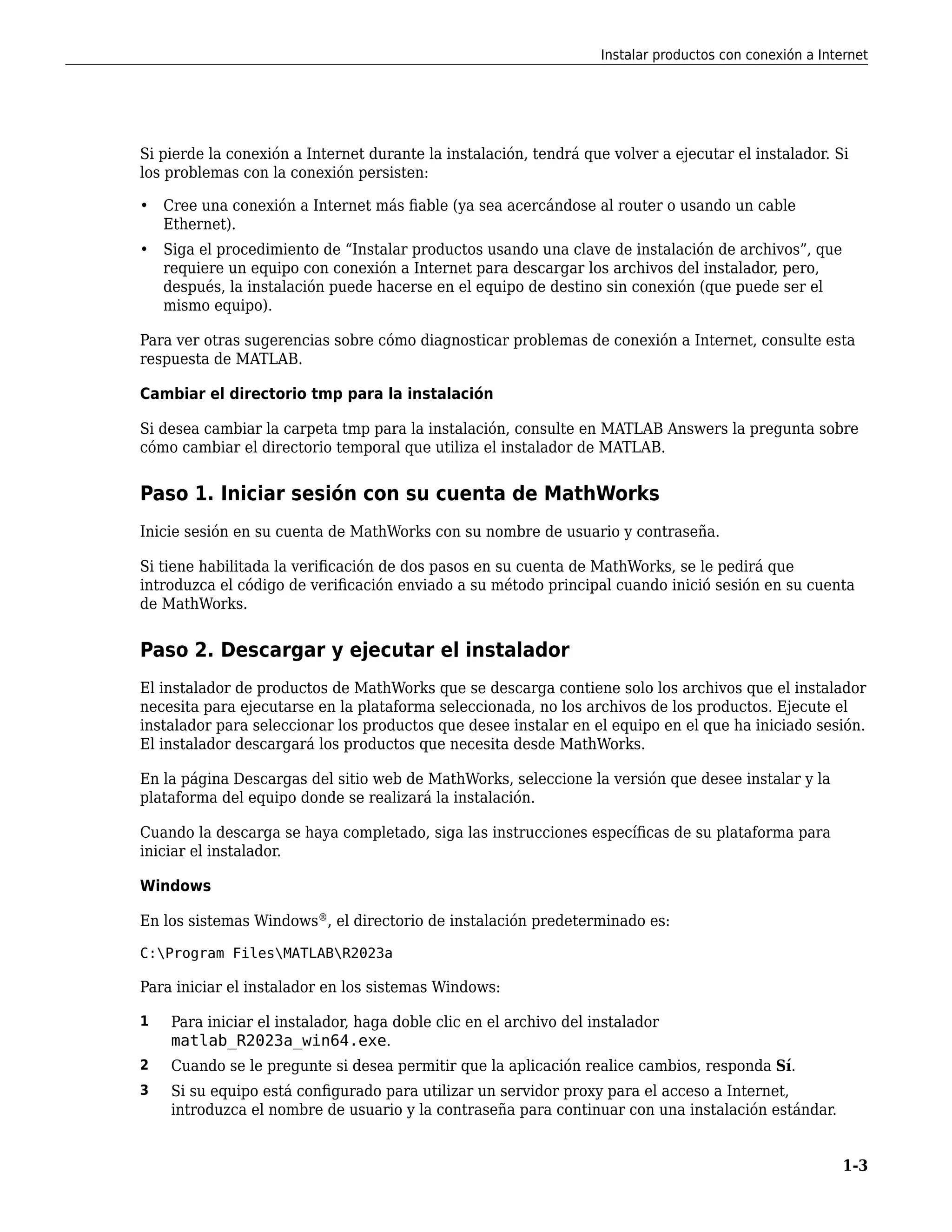 Si pierde la conexión a Internet durante la instalación, tendrá que volver a ejecutar el instalador. Si
los problemas con la conexión persisten:
• Cree una conexión a Internet más fiable (ya sea acercándose al router o usando un cable
Ethernet).
• Siga el procedimiento de “Instalar productos usando una clave de instalación de archivos”, que
requiere un equipo con conexión a Internet para descargar los archivos del instalador, pero,
después, la instalación puede hacerse en el equipo de destino sin conexión (que puede ser el
mismo equipo).
Para ver otras sugerencias sobre cómo diagnosticar problemas de conexión a Internet, consulte esta
respuesta de MATLAB.
Cambiar el directorio tmp para la instalación
Si desea cambiar la carpeta tmp para la instalación, consulte en MATLAB Answers la pregunta sobre
cómo cambiar el directorio temporal que utiliza el instalador de MATLAB.
Paso 1. Iniciar sesión con su cuenta de MathWorks
Inicie sesión en su cuenta de MathWorks con su nombre de usuario y contraseña.
Si tiene habilitada la verificación de dos pasos en su cuenta de MathWorks, se le pedirá que
introduzca el código de verificación enviado a su método principal cuando inició sesión en su cuenta
de MathWorks.
Paso 2. Descargar y ejecutar el instalador
El instalador de productos de MathWorks que se descarga contiene solo los archivos que el instalador
necesita para ejecutarse en la plataforma seleccionada, no los archivos de los productos. Ejecute el
instalador para seleccionar los productos que desee instalar en el equipo en el que ha iniciado sesión.
El instalador descargará los productos que necesita desde MathWorks.
En la página Descargas del sitio web de MathWorks, seleccione la versión que desee instalar y la
plataforma del equipo donde se realizará la instalación.
Cuando la descarga se haya completado, siga las instrucciones específicas de su plataforma para
iniciar el instalador.
Windows
En los sistemas Windows®
, el directorio de instalación predeterminado es:
C:Program FilesMATLABR2023a
Para iniciar el instalador en los sistemas Windows:
1 Para iniciar el instalador, haga doble clic en el archivo del instalador
matlab_R2023a_win64.exe.
2 Cuando se le pregunte si desea permitir que la aplicación realice cambios, responda Sí.
3 Si su equipo está configurado para utilizar un servidor proxy para el acceso a Internet,
introduzca el nombre de usuario y la contraseña para continuar con una instalación estándar.
Instalar productos con conexión a Internet
1-3
 