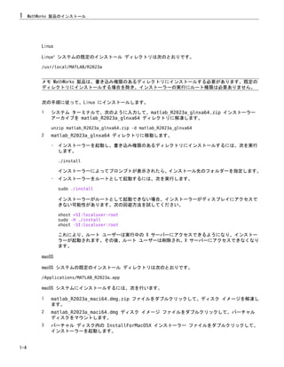 Linux
Linux®
システムの既定のインストール ディレクトリは次のとおりです。
/usr/local/MATLAB/R2023a
メモ MathWorks 製品は、書き込み権限のあるディレクトリにインストールする必要があります。既定の
ディレクトリにインストールする場合を除き、インストーラーの実行にルート権限は必要ありません。
次の手順に従って、Linux にインストールします。
1 システム ターミナルで、次のように入力して、matlab_R2023a_glnxa64.zip インストーラー
アーカイブを matlab_R2023a_glnxa64 ディレクトリに解凍します。
unzip matlab_R2023a_glnxa64.zip -d matlab_R2023a_glnxa64
2 matlab_R2023a_glnxa64 ディレクトリに移動します。
• インストーラーを起動し、書き込み権限のあるディレクトリにインストールするには、次を実行
します。
./install
インストーラーによってプロンプトが表示されたら、インストール先のフォルダーを指定します。
• インストーラーをルートとして起動するには、次を実行します。
sudo ./install
インストーラーがルートとして起動できない場合、インストーラーがディスプレイにアクセスで
きない可能性があります。次の回避方法を試してください。
xhost +SI:localuser:root
sudo -H ./install
xhost -SI:localuser:root
これにより、ルート ユーザーは実行中の X サーバーにアクセスできるようになり、インストー
ラーが起動されます。その後、ルート ユーザーは削除され、X サーバーにアクセスできなくなり
ます。
macOS
macOS システムの既定のインストール ディレクトリは次のとおりです。
/Applications/MATLAB_R2023a.app
macOS システムにインストールするには、次を行います。
1 matlab_R2023a_maci64.dmg.zip ファイルをダブルクリックして、ディスク イメージを解凍し
ます。
2 matlab_R2023a_maci64.dmg ディスク イメージ ファイルをダブルクリックして、バーチャル
ディスクをマウントします。
3 バーチャル ディスク内の InstallForMacOSX インストーラー ファイルをダブルクリックして、
インストーラーを起動します。
1 MathWorks 製品のインストール
1-4
 