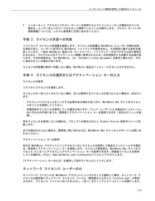 4 インターネット アクセスにプロキシ サーバーを使用するようにコンピューターが構成されている
場合は、ユーザー名とパスワードを入力して標準インストールを続行します。プロキシ サーバーの
資格情報については、システム管理者にお問い合わせください。
手順 3. ライセンス許諾への同意
ソフトウェア ライセンス許諾書を確認します。ライセンス許諾書は MathWorks とユーザーの間の法的
な契約であり、ユーザーに許可する MathWorks ソフトウェアの使用方法と、その使用に関する条件を規
定しています。一部の MathWorks 製品では、サードパーティ ソフトウェア (そのプログラム内で使用さ
れるものと、プログラムでのアプリケーション開発に使用されるもの) の利用条件にも同意する必要があ
ります。その利用条件は、The MathWorks, Inc. Software License Agreement の条件と異なるか、それ
に追加されている場合があります。
ライセンス許諾書の条件に同意しない場合、MathWorks 製品をインストールすることはできません。
手順 4. ライセンスの選択またはアクティベーション キーの入力
ライセンスの使用
リストからライセンスを選択します。
ライセンスが一切リストされていない場合、または使用するライセンスが見つからない場合は、次を行い
ます。
• アカウントにライセンスをリンクする必要のある場合があります。MathWorks Web サイトのライセン
スをリンクを参照してください。
• 所属団体のライセンスを使用している場合があります。
「エンド ユーザーによる製品のインストール」
のいずれかの手順に従うか、管理者にアクティベーション キーを要請できます (次のセクションを参
照)。
学生ライセンスを使用している場合は、プロンプトが表示されたら Student Version 使用ポリシーに同
意します。
まだ手順がわからない場合は、管理者に問い合わせるか、MathWorks Web サイトからサポートにお問い合
わせください。
アクティベーション キーの使用
自分の MathWorks アカウントにリンクされていないライセンスを使用して製品をインストールする場合
は、管理者にアクティベーション キーを要請します。ライセンス管理者は、MathWorks Web サイトのラ
イセンス センターにアクセスしてアクティベーション キーを取得できます。評価版ライセンスを使用
している場合は、https://www.mathworks.com/licensecenter/trials にアクセスします。
[アクティベーション キーの入力] を選択して別のライセンスにリンクします。
ネットワーク ライセンス ユーザーのみ
ネットワーク ライセンスを MathWorks アカウントにリンクすることを選択した場合、ネットワーク ラ
イセンスの選択後にネットワーク ライセンス ファイル (管理者から入手した license.dat) が要求
されます。ライセンス ファイルへのパスを入力し、[次へ] をクリックしてインストールを続行します。
インターネット接続を使用した製品のインストール
1-5
 
