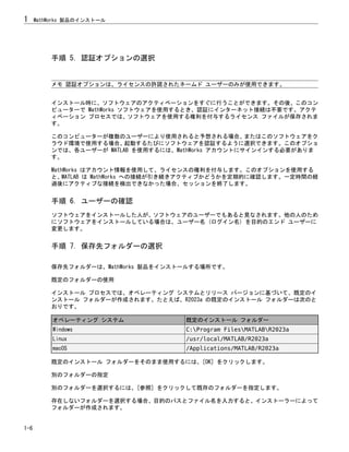 手順 5. 認証オプションの選択
メモ 認証オプションは、ライセンスの許諾されたネームド ユーザーのみが使用できます。
インストール時に、ソフトウェアのアクティベーションをすぐに行うことができます。その後、このコン
ピューターで MathWorks ソフトウェアを使用するとき、認証にインターネット接続は不要です。アクテ
ィベーション プロセスでは、ソフトウェアを使用する権利を付与するライセンス ファイルが保存されま
す。
このコンピューターが複数のユーザーにより使用されると予想される場合、またはこのソフトウェアをク
ラウド環境で使用する場合、起動するたびにソフトウェアを認証するように選択できます。このオプショ
ンでは、各ユーザーが MATLAB を使用するには、MathWorks アカウントにサインインする必要がありま
す。
MathWorks はアカウント情報を使用して、ライセンスの権利を付与します。このオプションを使用する
と、MATLAB は MathWorks への接続が引き続きアクティブかどうかを定期的に確認します。一定時間の経
過後にアクティブな接続を検出できなかった場合、セッションを終了します。
手順 6. ユーザーの確認
ソフトウェアをインストールした人が、ソフトウェアのユーザーでもあると見なされます。他の人のため
にソフトウェアをインストールしている場合は、ユーザー名 (ログイン名) を目的のエンド ユーザーに
変更します。
手順 7. 保存先フォルダーの選択
保存先フォルダーは、MathWorks 製品をインストールする場所です。
既定のフォルダーの使用
インストール プロセスでは、オペレーティング システムとリリース バージョンに基づいて、既定のイ
ンストール フォルダーが作成されます。たとえば、R2023a の既定のインストール フォルダーは次のと
おりです。
オペレーティング システム 既定のインストール フォルダー
Windows C:Program FilesMATLABR2023a
Linux /usr/local/MATLAB/R2023a
macOS /Applications/MATLAB/R2023a
既定のインストール フォルダーをそのまま使用するには、[OK] をクリックします。
別のフォルダーの指定
別のフォルダーを選択するには、[参照] をクリックして既存のフォルダーを指定します。
存在しないフォルダーを選択する場合、目的のパスとファイル名を入力すると、インストーラーによって
フォルダーが作成されます。
1 MathWorks 製品のインストール
1-6
 