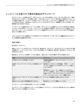インストールを後で行う場合の製品のダウンロード
すぐにインストールを実行せずに (同じコンピューターまたは別のコンピューターのいずれでも)、製品
をダウンロードします。この手順は、後で 1 台以上のコンピューターに MathWorks 製品をインストール
する場合に便利です。インストール先のコンピューターには、インターネット接続があっても、オフライ
ンでもかまいません。MathWorks アカウントにリンクされたライセンス (評価版ライセンスも含む) の
管理者でなければなりません。
インストーラーと製品をダウンロードした後は、ダウンロードした場所からいつでも MathWorks 製品を
インストールできます。ファイル インストール キーを使用する場合は、ダウンロードした製品ファイル
がインストーラー ファイルを含み、ネットワーク接続のないコンピューターからアクセスできる場所に
あることを確認します。
メモ インストーラーと製品ファイルをダウンロードするには、インターネットに接続されたコンピュー
ターを使用する必要があります。
始める前に
MathWorks アカウント
製品インストーラーをダウンロードするには、MathWorks アカウント、またはアカウントへのアクセス権
が必要です。インディビジュアル ライセンスを保有している場合は、購入時に MathWorks アカウントが
作成されています。
MathWorks アカウントを保有していない場合は、状況に応じて次の手順のいずれかを選択します。
状況 アクション
大学のライセンスを使用しています。 所属教育機関のポータルにアクセスしてインスト
ールします。
会社の (ネットワーク) ライセンスを使用してい
ます。
MathWorks アカウントの作成後、
「手順 1. インス
トーラーと製品ファイルのダウンロード」に進むこ
とができます。
管理者がインストーラーと製品ファイルをダウン
ロードした場合は、それらにアクセスできる保存先
を調べてから、
「オフラインのマシンへのドキュメ
ンテーションのインストール」に移動します。
会社のエンタープライズ ライセンスを使用してい
ます。
ライセンス管理者にお問い合わせください。
製品ライセンスまたは評価版がありません。 MathWorks ストアに移動してください。
オフライン システムが要件を満たしていることの確認
オフライン マシンに製品をインストールする場合は、オフライン システムが MATLAB のシステム要件を
満たしていることを確認してください。
インストールを後で行う場合の製品のダウンロード
1-9
 