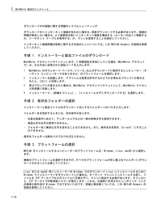 ダウンロード中の接続に関する問題のトラブルシューティング
ダウンロード中にインターネット接続が失われた場合は、再度ダウンロードする必要があります。接続の
問題が解決しない場合は、より信頼性の高いインターネット接続を構成する (ルーターの近くに移動する
か、イーサネット ケーブルを使用する) か、マシンを変更することを検討してください。
インターネット接続問題の診断に関するその他のヒントについては、この MATLAB Answers の投稿を参照
してください。
手順 1. インストーラーと製品ファイルのダウンロード
MathWorks アカウントにサインインします。2 段階認証を有効にしている場合 (MathWorks アカウント
で) は、主な方法に送信された認証コードを入力します。
1 MathWorks のダウンロード ページで、
リリース、
およびダウンロードに使用するコンピューター (タ
ーゲット コンピューターではありません) のプラットフォームを選択します。
2 インストーラーを起動します。アプリによる変更を許可するかどうかを尋ねるプロンプトが表示さ
れたら、[はい] と回答します。
3 再びプロンプトが表示された場合は、MathWorks アカウントにサインインして、MathWorks ライセン
ス許諾書に同意します。
4 インストーラーで、[詳細オプション] 、 [インストールせずにダウンロードする] を選択します。
手順 2. 保存先フォルダーの選択
インストーラーと製品ファイルのダウンロード先にするフォルダーへのパスを入力します。
フォルダー名を指定するときには、次の条件があります。
• 任意の英数字に加えて、アンダースコアなどの一部の特殊文字を使用できます。
• 英語以外の文字は使用できません。
• フォルダー名に無効な文字を含めることはできません。また、保存先の名前を "private" にすること
はできません。
保存先フォルダーは絶対パスでなければなりません。
手順 3. プラットフォームの選択
MATLAB をインストールするコンピューターのプラットフォームを、Windows、Linux、macOS から選択し
ます。
複数のプラットフォームを選択できますが、すべてのプラットフォームが同じ最上位フォルダーにダウン
ロードされることに注意してください。
Linux または macOS 用インストーラーの Windows でのダウンロード Linux にインストールするために
Windows でインストーラーをダウンロードした場合は、ターゲット マシンにインストールする前に、フ
ァイルを ZIP アーカイブなどのファイルに圧縮せずに、マシンに転送する必要があります。そうしない
と、ZIP アーカイブの解凍後にエラーが発生します。これは、圧縮前に作成されたシンボリック リンク
の確実な再作成が Windows ではできないためです。詳細と解決策については、この MATLAB Answers の
投稿を参照してください。
1 MathWorks 製品のインストール
1-10
 