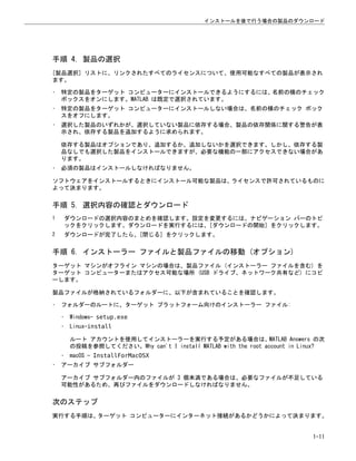 手順 4. 製品の選択
[製品選択] リストに、リンクされたすべてのライセンスについて、使用可能なすべての製品が表示され
ます。
• 特定の製品をターゲット コンピューターにインストールできるようにするには、名前の横のチェック
ボックスをオンにします。MATLAB は既定で選択されています。
• 特定の製品をターゲット コンピューターにインストールしない場合は、名前の横のチェック ボック
スをオフにします。
• 選択した製品のいずれかが、選択していない製品に依存する場合、製品の依存関係に関する警告が表
示され、依存する製品を追加するように求められます。
依存する製品はオプションであり、追加するか、追加しないかを選択できます。しかし、依存する製
品なしでも選択した製品をインストールできますが、必要な機能の一部にアクセスできない場合があ
ります。
• 必須の製品はインストールしなければなりません。
ソフトウェアをインストールするときにインストール可能な製品は、ライセンスで許可されているものに
よって決まります。
手順 5. 選択内容の確認とダウンロード
1 ダウンロードの選択内容のまとめを確認します。設定を変更するには、ナビゲーション バーのトピ
ックをクリックします。ダウンロードを実行するには、[ダウンロードの開始] をクリックします。
2 ダウンロードが完了したら、[閉じる] をクリックします。
手順 6. インストーラー ファイルと製品ファイルの移動 (オプション)
ターゲット マシンがオフライン マシンの場合は、製品ファイル (インストーラー ファイルを含む) を
ターゲット コンピューターまたはアクセス可能な場所 (USB ドライブ、ネットワーク共有など) にコピ
ーします。
製品ファイルが格納されているフォルダーに、以下が含まれていることを確認します。
• フォルダーのルートに、ターゲット プラットフォーム向けのインストーラー ファイル:
• Windows— setup.exe
• Linux—install
ルート アカウントを使用してインストーラーを実行する予定がある場合は、MATLAB Answers の次
の投稿を参照してください。Why can't I install MATLAB with the root account in Linux?
• macOS — InstallForMacOSX
• アーカイブ サブフォルダー
アーカイブ サブフォルダー内のファイルが 3 個未満である場合は、必要なファイルが不足している
可能性があるため、再びファイルをダウンロードしなければなりません。
次のステップ
実行する手順は、ターゲット コンピューターにインターネット接続があるかどうかによって決まります。
インストールを後で行う場合の製品のダウンロード
1-11
 