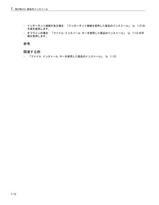 • インターネット接続がある場合: 「インターネット接続を使用した製品のインストール」 (p. 1-2)の
手順を使用します。
• オフラインの場合: 「ファイル インストール キーを使用した製品のインストール」 (p. 1-13)の手
順を使用します。
参考
関連する例
• 「ファイル インストール キーを使用した製品のインストール」 (p. 1-13)
1 MathWorks 製品のインストール
1-12
 