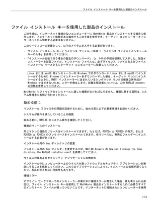 ファイル インストール キーを使用した製品のインストール
この手順は、インターネット接続のないコンピューターに MathWorks 製品をインストールする場合に使
用します。インターネット接続がある場合でもこの手順を使用でき、ターゲット コンピューターをイン
ターネットから切断する必要はありません。
このワークフローの準備として、以下のアイテムを入手する必要があります。
• ファイル インストール キーとライセンス ファイル。
「手順 1. ライセンス ファイルとインストール
キーの入手」を参照してください。
• 「インストールを後で行う場合の製品のダウンロード」 (p. 1-9)の手順を使用して入手した、製品イ
ンストーラーと製品ファイル。インストール ファイルは、必ずライセンス ファイルおよびファイル
インストール キーとともにターゲット コンピューターに移動してください。
Linux または macOS 用インストーラーの Windows でのダウンロード Linux または macOS にインス
トールするために Windows にインストーラーをダウンロードした場合、ターゲット マシンにインス
トールするときに、UNIX®
インストーラーに含まれているシンボリック リンクの確実な再作成が
Windows ではできないため、エラーが発生します。詳細と解決策については、この MATLAB Answers
の投稿を参照してください。
MathWorks ソフトウェアのインストールに適した権限がなければなりません。権限に関する質問は、シス
テム管理者にお問い合わせください。
始める前に
インストール プロセス中の問題を回避するために、始める前に以下の重要事項をお読みください。
システムが要件を満たしていることの確認
始める前に、MATLAB のシステム要件を確認してください。
複数のリリースのインストール
同じマシンに複数のリリースをインストールできます。たとえば、R2022a と R2022b の両方、または
R2022b と R2023a のプレリリースをインストールできます。各リリースは、専用のフォルダーにインス
トールする必要があります。
インストール用の tmp ディレクトリの変更
インストール用の tmp フォルダーを変更するには、MATLAB Answers の How can I change the temp
directory the MATLAB installer uses? を参照してください。
ウイルス対策およびセキュリティ アプリケーションの無効化
インストール中にコンピューター上のウイルス対策ソフトウェアとセキュリティ アプリケーションを無
効にすることを検討してください。これらのアプリケーションによって、インストールの処理が遅くなっ
たり、反応が示されない可能性もあります。
接続エラー
オフライン ワークフローでのインストーラーの実行中に接続エラーが発生した場合、最も考えられる原
因は、ファイル インストール キーを使用して MathWorks 製品をインストールするために必要なすべて
のインストール ファイルが揃っていないことです。インターネットに接続されたコンピューターを使用
ファイル インストール キーを使用した製品のインストール
1-13
 