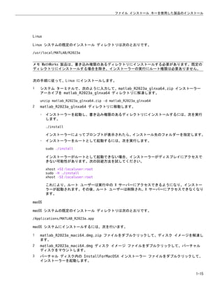 Linux
Linux システムの既定のインストール ディレクトリは次のとおりです。
/usr/local/MATLAB/R2023a
メモ MathWorks 製品は、書き込み権限のあるディレクトリにインストールする必要があります。既定の
ディレクトリにインストールする場合を除き、インストーラーの実行にルート権限は必要ありません。
次の手順に従って、Linux にインストールします。
1 システム ターミナルで、次のように入力して、matlab_R2023a_glnxa64.zip インストーラー
アーカイブを matlab_R2023a_glnxa64 ディレクトリに解凍します。
unzip matlab_R2023a_glnxa64.zip -d matlab_R2023a_glnxa64
2 matlab_R2023a_glnxa64 ディレクトリに移動します。
• インストーラーを起動し、書き込み権限のあるディレクトリにインストールするには、次を実行
します。
./install
インストーラーによってプロンプトが表示されたら、インストール先のフォルダーを指定します。
• インストーラーをルートとして起動するには、次を実行します。
sudo ./install
インストーラーがルートとして起動できない場合、インストーラーがディスプレイにアクセスで
きない可能性があります。次の回避方法を試してください。
xhost +SI:localuser:root
sudo -H ./install
xhost -SI:localuser:root
これにより、ルート ユーザーは実行中の X サーバーにアクセスできるようになり、インストー
ラーが起動されます。その後、ルート ユーザーは削除され、X サーバーにアクセスできなくなり
ます。
macOS
macOS システムの既定のインストール ディレクトリは次のとおりです。
/Applications/MATLAB_R2023a.app
macOS システムにインストールするには、次を行います。
1 matlab_R2023a_maci64.dmg.zip ファイルをダブルクリックして、ディスク イメージを解凍し
ます。
2 matlab_R2023a_maci64.dmg ディスク イメージ ファイルをダブルクリックして、バーチャル
ディスクをマウントします。
3 バーチャル ディスク内の InstallForMacOSX インストーラー ファイルをダブルクリックして、
インストーラーを起動します。
ファイル インストール キーを使用した製品のインストール
1-15
 