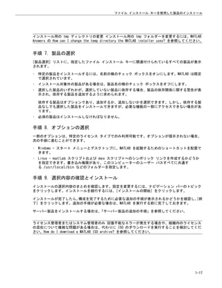 インストール用の tmp ディレクトリの変更 インストール用の tmp フォルダーを変更するには、MATLAB
Answers の How can I change the temp directory the MATLAB installer uses? を参照してください。
手順 7. 製品の選択
[製品選択] リストに、指定したファイル インストール キーに関連付けられているすべての製品が表示
されます。
• 特定の製品をインストールするには、名前の横のチェック ボックスをオンにします。MATLAB は既定
で選択されています。
• インストール対象外の製品がある場合は、製品名の横のチェック ボックスをオフにします。
• 選択した製品のいずれかが、選択していない製品に依存する場合、製品の依存関係に関する警告が表
示され、依存する製品を追加するように求められます。
依存する製品はオプションであり、追加するか、追加しないかを選択できます。しかし、依存する製
品なしでも選択した製品をインストールできますが、必要な機能の一部にアクセスできない場合があ
ります。
• 必須の製品はインストールしなければなりません。
手順 8. オプションの選択
一部のオプションは、特定のライセンス タイプでのみ利用可能です。オプションが提示されない場合、
次の手順に進むことができます。
• Windows — スタート メニューとデスクトップに、MATLAB を起動するためのショートカットを配置で
きます。
• Linux — matlab スクリプトおよび mex スクリプトへのシンボリック リンクを作成するかどうか
を指定できます。書き込み権限があり、このコンピューターのユーザー パスすべてに共通す
る /usr/local/bin などのフォルダーを指定します。
手順 9. 選択内容の確認とインストール
インストールの選択内容のまとめを確認します。設定を変更するには、ナビゲーション バーのトピック
をクリックします。インストールを続行するには、[インストールの開始] をクリックします。
インストールが完了したら、
構成を完了するために必要な追加の手順が表示されるかどうかを確認し、
[終
了] をクリックします。追加の手順が必要な場合は、MATLAB を実行する前に完了しておきます。
サーバー製品をインストールする場合は、
「サーバー製品の追加の手順」を参照してください。
ライセンス管理者またはシステム管理者のみ 回復不能なエラーが発生する場合や、組織内のライセンス
の混在について複雑な問題がある場合は、代わりに ISO のダウンロードを実行することを検討してくだ
さい。How do I download a MATLAB ISO archive? を参照してください。
ファイル インストール キーを使用した製品のインストール
1-17
 