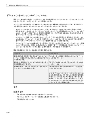 ドキュメンテーションのインストール
既定では、MATLAB を使用しているときに、Web 上の製品ドキュメンテーションにアクセスします。これ
により、インストールのフットプリントが削減されます。
コンピューターが一時的または永続的にインターネットに接続されていないときにドキュメンテーショ
ンを使用するために、マシンにドキュメンテーションをインストールできます。
• ドキュメンテーション インストーラーは、ドキュメンテーションのインストールに使用している
MATLAB のリリースに合わせて、マシンにインストールされている各製品のドキュメンテーションをイ
ンストールします。同じマシンに MATLAB の複数のリリースが存在する場合は、それらの MATLAB の
各バージョンのインストール手順を実行します。
• コンピューター指定ライセンスまたはネットワーク ライセンスを使用して MATLAB をインストール
した場合は、ドキュメンテーションを 1 回だけインストールして、そのライセンスでマシンを使用す
るすべてのユーザーがドキュメンテーションを使用できるように設定できます。
• ドキュメンテーションに必要なディスク容量は、インストールするドキュメンテーション セットの数
によって異なります。R2023a 以降、MathWorks が提供するすべての製品のすべてのドキュメンテーシ
ョン セットをインストールする場合、必要な合計ディスク容量は 10 GB 弱です。
開始する準備ができたら、次の表から手順を選択します。
シナリオ ワークフロー
通常、MATLAB を使用するときにはマシンがインタ
ーネットに接続されていますが、ときにはオフライ
ンで作業します。
「インターネット接続を使用したドキュメンテーシ
ョンのインストール」
MATLAB を使用するときに、マシンはインターネッ
トに接続されていません。
「オフラインのマシンへのドキュメンテーションの
インストール」
管理者の場合: ドキュメンテーションをネットワ
ーク サーバーから提供します。
「ネットワーク サーバーへのドキュメンテーショ
ンのインストール」
メモ 必ず、ネットワーク サーバーにインストール
された MATLAB に、クライアントが使用する可能性
のあるツールボックスとアドオンを "すべて" 含
めます。これにより、ドキュメンテーション イン
ストーラーは、インストールする製品ドキュメンテ
ーション セットを認識します。
参考
関連する例
• 「インターネット接続を使用した製品のインストール」
• 「ファイル インストール キーを使用した製品のインストール」
• 「非対話的インストール」
1 MathWorks 製品のインストール
1-20
 