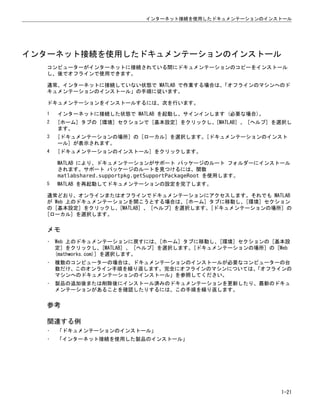 インターネット接続を使用したドキュメンテーションのインストール
コンピューターがインターネットに接続されている間にドキュメンテーションのコピーをインストール
し、後でオフラインで使用できます。
通常、インターネットに接続していない状態で MATLAB で作業する場合は、
「オフラインのマシンへのド
キュメンテーションのインストール」の手順に従います。
ドキュメンテーションをインストールするには、次を行います。
1 インターネットに接続した状態で MATLAB を起動し、サインインします (必要な場合)。
2 [ホーム] タブの [環境] セクションで [基本設定] をクリックし、[MATLAB] 、 [ヘルプ] を選択し
ます。
3 [ドキュメンテーションの場所] の [ローカル] を選択します。[ドキュメンテーションのインスト
ール] が表示されます。
4 [ドキュメンテーションのインストール] をクリックします。
MATLAB により、ドキュメンテーションがサポート パッケージのルート フォルダーにインストール
されます。サポート パッケージのルートを見つけるには、関数
matlabshared.supportpkg.getSupportPackageRoot を使用します。
5 MATLAB を再起動してドキュメンテーションの設定を完了します。
通常どおり、オンラインまたはオフラインでドキュメンテーションにアクセスします。それでも MATLAB
が Web 上のドキュメンテーションを開こうとする場合は、[ホーム] タブに移動し、[環境] セクション
の [基本設定] をクリックし、[MATLAB] 、 [ヘルプ] を選択します。[ドキュメンテーションの場所] の
[ローカル] を選択します。
メモ
• Web 上のドキュメンテーションに戻すには、[ホーム] タブに移動し、[環境] セクションの [基本設
定] をクリックし、[MATLAB] 、 [ヘルプ] を選択します。[ドキュメンテーションの場所] の [Web
(mathworks.com)] を選択します。
• 複数のコンピューターの場合は、ドキュメンテーションのインストールが必要なコンピューターの台
数だけ、このオンライン手順を繰り返します。完全にオフラインのマシンについては、
「オフラインの
マシンへのドキュメンテーションのインストール」を参照してください。
• 製品の追加後または削除後にインストール済みのドキュメンテーションを更新したり、最新のドキュ
メンテーションがあることを確認したりするには、この手順を繰り返します。
参考
関連する例
• 「ドキュメンテーションのインストール」
• 「インターネット接続を使用した製品のインストール」
インターネット接続を使用したドキュメンテーションのインストール
1-21
 
