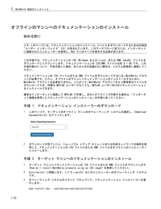 オフラインのマシンへのドキュメンテーションのインストール
始める前に
メモ このページには、ドキュメンテーションのインストール ファイルをダウンロードするための対話型
"ユーザー インターフェイス" (UI) が含まれています。このワークフローに従うには、インターネット
に接続されたコンピューターを使用し、Web でこのページを表示する必要があります。
この手順では、ドキュメンテーションの ISO (Windows および Linux) または DMG (macOS) ファイルを
ダウンロードしてマウントします。ドキュメンテーションの ISO/DMG ファイルは約 8.1 GB です。この
手順の実行について、不安を感じた場合、または十分な知識がない場合は、システム管理者に連絡してく
ださい。
ドキュメンテーションの ISO ファイルまたは DMG ファイルをダウンロードするには、MathWorks アカウ
ントが必要です。ただし、オフラインのマシンにドキュメンテーションをインストールするために、
MathWorks アカウントは必要ありません。したがって、MathWorks アカウントをもつ管理者はファイルを
ダウンロードでき、同僚は MATLAB ユーザーでなくても、MATLAB ユーザー向けのドキュメンテーション
をインストールできます。
通常はインターネットに接続して MATLAB で作業し、まれにオフラインで作業する場合は、
「インターネ
ット接続を使用したドキュメンテーションのインストール」の手順に従ってください。
手順 1. ドキュメンテーション インストーラーのダウンロード
1 このページで、ターゲットのオフライン マシンのオペレーティング システムを選択し、[Download
documentation] をクリックします。
2 ダウンロードが完了したら、リムーバブル メディア ストレージまたは共有ネットワークの場所を使
用して、ドキュメンテーションの ISO ファイルまたは DMG ファイルをオフラインのコンピューター
にコピーします。
手順 2. ターゲット マシンへのドキュメンテーションのインストール
1 ターゲット マシンにドキュメンテーションの ISO ファイルまたは DMG ファイルをマウントします
(How do I install MathWorks products using an ISO image? を参照してください)。
2 bin/<arch> に移動します。ここで、
<arch> はこのコンピューターのオペレーティング システム
です。
3 オペレーティング システムのコマンド プロンプトで、ドキュメンテーション インストーラーを実
行します。
mpm install-doc --matlabroot=matlabrootfolder
1 MathWorks 製品のインストール
1-22
 